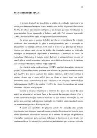 43

5 CONSIDERAÇÕES FINAIS




       O projeto desenvolvido possibilitou a análise da avaliação nutricional e da
presença de doenças crônicas nos idosos. Através desta análise foi possível observar que
41,18% dos idosos apresentaram sobrepeso, e as doenças que mais prevaleceram no
grupo estudado foram hipertensão e diabetes, onde (41,17%) possuem hipertensão,
(5,88%) possuem diabetes e (11,76%) possuem hipercolesterolemia.
       De acordo com o presente trabalho, percebe-se a importância da avaliação
nutricional para manutenção do peso e conseqüentemente para a prevenção do
aparecimento de doenças crônicas, bem como a avaliação da presença de doenças
crônicas em idosos, pois, através da análise dos resultados podem ser realizadas
estratégias de intervenções objetivando a manutenção e promoção da saúde. Os
marcadores relacionados à nutrição como dietéticos e antropométricos, podem ser
modificados e remodelados com a adoção de novos hábitos alimentares e de estilo de
vida saudável, bem como o controle do peso corporal.
       Em relação a renda verificou-se que (52,94%) recebiam dois salários mínimos e
que (32,29%) recebia acima de quatro salários mínimos. No presente estudo contatou-se
que (52,94%) dos idosos recebiam dois salários mínimos, dentro deste contexto é
possível afirmar que é muito difícil para um idoso se manter com essa renda,
diminuindo assim a sua qualidade de vida. Verificou-se em relação ao estado civil dos
participantes que (32,29%) são casados, (41,18%) são viúvos, foi encontrado um grande
número de viúvos na atual pesquisa.
       Durante a pesquisa percebeu-se o interesse dos idosos em cuidar da saúde
através da alimentação, atividade física e do controle das doenças crônicas. Com o
avanço de novas tecnologias dentro da medicina e o fácil acesso à informação, faz com
que os idosos estejam cada dia mais atualizados em relação à saúde, resultando assim,
um aumento da expectativa de tempo de vida.
       A partir dos resultados do presente estudo foi realizada uma cozinha
experimental com alimentos saudáveis, com o propósito de estimular os idosos a terem
hábitos alimentares saudáveis no seu dia a dia e também foi entregue um panfleto de
orientações nutricionais para pacientes diabéticos e hipertensos e um livreto com
receitas saudáveis. As intervenções contribuíram positivamente para orientar e estimular
 