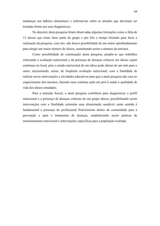 44

mudanças nos hábitos alimentares e informá-los sobre as atitudes que deveriam ser
tomadas frente aos seus diagnósticos.
       No decorrer desta pesquisa foram observadas algumas limitações como a falta de
13 idosos que iriam fazer parte do grupo e por fim o tempo limitado para fazer a
realização da pesquisa, com isto, não houve possibilidade de um maior aprofundamento
para atingir um maior número de idosos, aumentando assim o número da amostra.
       Como possibilidade de continuação desta pesquisa, propõe-se que trabalhos
enfocando a avaliação nutricional e da presença de doenças crônicas em idosos sejam
contínuos no local, pois o estado nutricional de um idoso pode alterar de um mês para o
outro, necessitando, assim, de freqüente avaliação nutricional, com a finalidade de
realizar novas intervenções e atividades educativas para que a atual pesquisa não caia no
esquecimento dos mesmos, fazendo uma contínua ação em prol à saúde e qualidade de
vida dos idosos estudados.
       Para a nutrição Social, a atual pesquisa contribuiu para diagnosticar o perfil
nutricional e a presença de doenças crônicas de um grupo idosos, possibilitando assim
intervenções com a finalidade estimular uma alimentação saudável, neste sentido é
fundamental a presença do profissional Nutricionista dentro da comunidade para a
prevenção e para o tratamento de doenças, estabelecendo assim práticas de
monitoramento nutricional e intervenções especificas para a população avaliada.
 