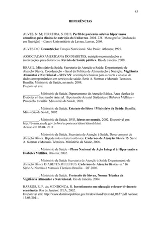 45

                                   REFERÊNCIAS



ALVES, N. M; FERREIRA, S. DE F. Perfil de pacientes adultos hipertensos
atendidos pela clínica de nutrição do Unilavras. 2004. 22f. Monografia (Graduação
em Nutrição) – Centro Universitário de Lavras, Lavras, 2004.

ALVES D.C. Desnutrição: Terapia Nutricional. São Paulo: Atheneu; 1995.

ASSOCIAÇÃO AMERICANA DO DIABETES, nutrição recomendações e
intervenções para diabéticos. Revista de Saúde pública. Rio de Janeiro, 2008.

BRASIL, Ministério da Saúde. Secretaria de Atenção a Saúde. Departamento de
Atenção Básica. Coordenação - Geral da Política de Alimentação e Nutrição. Vigilância
Alimentar e Nutricional – SISVAN: orientações básicas para a coleta e analise de
dados antropométricos em serviços de saúde. Serie A. Normas e Manuais Técnicos.
Brasília: Ministério da Saúde, no prelo. 2008.
Disponível em:

__________. Ministério da Saúde. Departamento de Atenção Básica. Área técnica de
Diabetes e Hipertensão Arterial. Hipertensão Arterial Sistêmica e Diabetes Mellitus –
Protocolo. Brasília: Ministério da Saúde, 2001.

__________. Ministério da Saúde. Estatuto do Idoso / Ministério da Saúde. Brasília:
Ministério da Saúde, 2002.

__________. Ministério da Saúde. BVS. Idosos no mundo, 2002. Disponível em:
http://bvsms.saude.gov.br/bvs/exposicoes/idoso/idosob.html
Acesso em 05/04/ 2011.

__________. Ministério da Saúde. Secretaria de Atenção à Saúde. Departamento de
Atenção Básica. Hipertensão arterial sistêmica. Cadernos de Atenção Básica 15. Série
A. Normas e Manuais Técnicos. Ministério da Saúde, 2006.

__________. Ministério da Saúde – Plano Nacional de Ação Integral à Hipertensão e
Diabetes Mellitus. Brasília, 2002.

__________. Ministério da Saúde Secretaria de Atenção à Saúde Departamento de
Atenção Básica DIABETES MELLITUS. Cadernos de Atenção Básica - n.º 16
Série A. Normas e Manuais Técnicos Brasília – DF 2006.

__________. Ministério da Saúde. Protocolo do Sisvan, Norma Técnica da
Vigilância Alimentar e Nutricional. Rio de Janeiro, 2004.

BARROS, R. P. de; MENDONÇA, R. Investimento em educação e desenvolvimento
econômico. Rio de Janeiro: IPEA, 2002.
Disponível em: http://www.dominiopublico.gov.br/download/texto/td_0857.pdf Acesso:
13/05/2011.
 