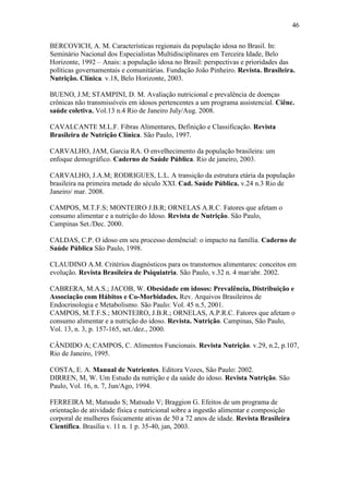 46

BERCOVICH, A. M. Características regionais da população idosa no Brasil. In:
Seminário Nacional dos Especialistas Multidisciplinares em Terceira Idade, Belo
Horizonte, 1992 – Anais: a população idosa no Brasil: perspectivas e prioridades das
políticas governamentais e comunitárias. Fundação João Pinheiro. Revista. Brasileira.
Nutrição. Clínica. v.18, Belo Horizonte, 2003.

BUENO, J.M; STAMPINI, D. M. Avaliação nutricional e prevalência de doenças
crônicas não transmissíveis em idosos pertencentes a um programa assistencial. Ciênc.
saúde coletiva. Vol.13 n.4 Rio de Janeiro July/Aug. 2008.

CAVALCANTE M.L.F. Fibras Alimentares, Definição e Classificação. Revista
Brasileira de Nutrição Clínica. São Paulo, 1997.

CARVALHO, JAM, Garcia RA. O envelhecimento da população brasileira: um
enfoque demográfico. Caderno de Saúde Pública. Rio de janeiro, 2003.

CARVALHO, J.A.M; RODRIGUES, L.L. A transição da estrutura etária da população
brasileira na primeira metade do século XXI. Cad. Saúde Pública. v.24 n.3 Rio de
Janeiro/ mar. 2008.

CAMPOS, M.T.F.S; MONTEIRO J.B.R; ORNELAS A.R.C. Fatores que afetam o
consumo alimentar e a nutrição do Idoso. Revista de Nutrição. São Paulo,
Campinas Set./Dec. 2000.

CALDAS, C.P. O idoso em seu processo demêncial: o impacto na família. Caderno de
Saúde Pública São Paulo, 1998.

CLAUDINO A.M. Critérios diagnósticos para os transtornos alimentares: conceitos em
evolução. Revista Brasileira de Psiquiatria. São Paulo, v.32 n. 4 mar/abr. 2002.

CABRERA, M.A.S.; JACOB, W. Obesidade em idosos: Prevalência, Distribuição e
Associação com Hábitos e Co-Morbidades. Rev. Arquivos Brasileiros de
Endocrinologia e Metabolismo. São Paulo: Vol. 45 n.5, 2001.
CAMPOS, M.T.F.S.; MONTEIRO, J.B.R.; ORNELAS, A.P.R.C. Fatores que afetam o
consumo alimentar e a nutrição do idoso. Revista. Nutrição. Campinas, São Paulo,
Vol. 13, n. 3, p. 157-165, set./dez., 2000.

CÂNDIDO A; CAMPOS, C. Alimentos Funcionais. Revista Nutrição. v.29, n.2, p.107,
Rio de Janeiro, 1995.

COSTA, E. A. Manual de Nutrientes. Editora Vozes, São Paulo: 2002.
DIRREN, M, W. Um Estudo da nutrição e da saúde do idoso. Revista Nutrição. São
Paulo, Vol. 16, n. 7, Jun/Ago, 1994.

FERREIRA M; Matsudo S; Matsudo V; Braggion G. Efeitos de um programa de
orientação de atividade física e nutricional sobre a ingestão alimentar e composição
corporal de mulheres fisicamente ativas de 50 a 72 anos de idade. Revista Brasileira
Científica. Brasília v. 11 n. 1 p. 35-40, jan, 2003.
 