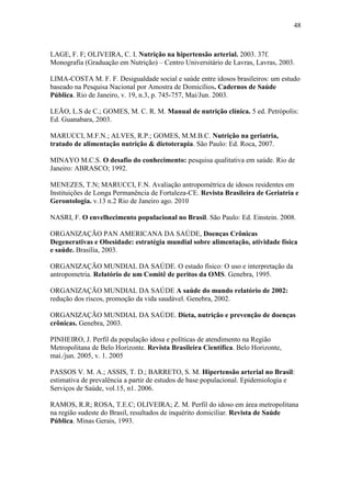 48



LAGE, F. F; OLIVEIRA, C. I. Nutrição na hipertensão arterial. 2003. 37f.
Monografia (Graduação em Nutrição) – Centro Universitário de Lavras, Lavras, 2003.

LIMA-COSTA M. F. F. Desigualdade social e saúde entre idosos brasileiros: um estudo
baseado na Pesquisa Nacional por Amostra de Domicílios. Cadernos de Saúde
Pública. Rio de Janeiro, v. 19, n.3, p. 745-757, Mai/Jun. 2003.

LEÃO, L.S de C.; GOMES, M. C. R. M. Manual de nutrição clínica. 5 ed. Petrópolis:
Ed. Guanabara, 2003.

MARUCCI, M.F.N.; ALVES, R.P.; GOMES, M.M.B.C. Nutrição na geriatria,
tratado de alimentação nutrição & dietoterapia. São Paulo: Ed. Roca, 2007.

MINAYO M.C.S. O desafio do conhecimento: pesquisa qualitativa em saúde. Rio de
Janeiro: ABRASCO; 1992.

MENEZES, T.N; MARUCCI, F.N. Avaliação antropométrica de idosos residentes em
Instituições de Longa Permanência de Fortaleza-CE. Revista Brasileira de Geriatria e
Gerontologia. v.13 n.2 Rio de Janeiro ago. 2010

NASRI, F. O envelhecimento populacional no Brasil. São Paulo: Ed. Einstein. 2008.

ORGANIZAÇÃO PAN AMERICANA DA SAÚDE, Doenças Crônicas
Degenerativas e Obesidade: estratégia mundial sobre alimentação, atividade física
e saúde. Brasília, 2003.

ORGANIZAÇÃO MUNDIAL DA SAÚDE. O estado físico: O uso e interpretação da
antropometria. Relatório de um Comitê de peritos da OMS. Genebra, 1995.

ORGANIZAÇÃO MUNDIAL DA SAÚDE A saúde do mundo relatório de 2002:
redução dos riscos, promoção da vida saudável. Genebra, 2002.

ORGANIZAÇÃO MUNDIAL DA SAÚDE. Dieta, nutrição e prevenção de doenças
crônicas. Genebra, 2003.

PINHEIRO, J. Perfil da população idosa e políticas de atendimento na Região
Metropolitana de Belo Horizonte. Revista Brasileira Científica. Belo Horizonte,
mai./jun. 2005, v. 1. 2005

PASSOS V. M. A.; ASSIS, T. D.; BARRETO, S. M. Hipertensão arterial no Brasil:
estimativa de prevalência a partir de estudos de base populacional. Epidemiologia e
Serviços de Saúde, vol.15, n1. 2006.

RAMOS, R.R; ROSA, T.E.C; OLIVEIRA; Z. M. Perfil do idoso em área metropolitana
na região sudeste do Brasil, resultados de inquérito domiciliar. Revista de Saúde
Pública. Minas Gerais, 1993.
 