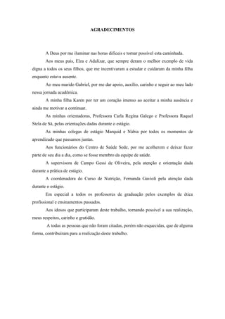 AGRADECIMENTOS




       A Deus por me iluminar nas horas difíceis e tornar possível esta caminhada.
       Aos meus pais, Elza e Adalizar, que sempre deram o melhor exemplo de vida
digna a todos os seus filhos, que me incentivaram a estudar e cuidaram da minha filha
enquanto estava ausente.
       Ao meu marido Gabriel, por me dar apoio, auxílio, carinho e seguir ao meu lado
nessa jornada acadêmica.
       A minha filha Karen por ter um coração imenso ao aceitar a minha ausência e
ainda me motivar a continuar.
       As minhas orientadoras, Professora Carla Regina Galego e Professora Raquel
Stela de Sá, pelas orientações dadas durante o estágio.
       As minhas colegas de estágio Marquid e Núbia por todos os momentos de
aprendizado que passamos juntas.
       Aos funcionários do Centro de Saúde Sede, por me acolherem e deixar fazer
parte de seu dia a dia, como se fosse membro da equipe de saúde.
       A supervisora de Campo Gessi de Oliveira, pela atenção e orientação dada
durante a prática de estágio.
       A coordenadora do Curso de Nutrição, Fernanda Gavioli pela atenção dada
durante o estágio.
       Em especial a todos os professores de graduação pelos exemplos de ética
profissional e ensinamentos passados.
       Aos idosos que participaram deste trabalho, tornando possível a sua realização,
meus respeitos, carinho e gratidão.
        A todas as pessoas que não foram citadas, porém não esquecidas, que de alguma
forma, contribuíram para a realização deste trabalho.
 