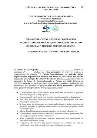 APÊNDICE A - TERMO DE CONSENTIMENTO LIVRE E                       52
                             ESCLARECIDO


               UNIVERSIDADE DO SUL DE SANTA CATARINA
                              Pró-Reitoria Acadêmica
                          Campus Grande Florianópolis
           Curso de Nutrição - Estágio Supervisionado em Nutrição Social




             ESTADO NUTRICIONAL E DOENÇAS CRÔNICAS NÃO
      TRASMISSÍVEIS EM IDOSOS FREQUENTADORES DE UM CENTRO
              DE ATENÇÃO À TERCEIRA IDADE DE SÃO JOSÉ/SC

                TERMO DE CONSENTIMENTO LIVRE E ESCLARECIDO




Eu (nome do participante) _________________________________, carteira de
identidade nº ________,declaro que estou esclarecido (a) sobre os objetivos e
procedimentos da pesquisa ´´O Estágio Supervisionado em Nutrição Social:
Representações, Expectativas e Recursos dos Alunos da Oitava Fase do Curso de
Graduação em Nutrição da Unisul/Pedra Branca (ANO______),desenvolvida por
integrantes do Grupo de Pesquisa,Educação e Práticas em Saúde Coletiva da
UNISUL.Concordo em participar como entrevistado e autorizo a publicação e/ou
apresentação dos resultados da pesquisa,desde que sejam respeitados s princípios
éticos que me foram apresentados pelos pesquisadores,a saber:

    O participante tem o livre arbítrio para participar ou desistir, a qualquer
     momento, do processo da pesquisa;
    O anonimato do participante será mantido em todos os registros da pesquisa;
    Não serão publicados dados que possam identificar o participante, bem como
     pessoas por ele citadas;
    A privacidade do participante será respeitada durante o todo o processo de
     pesquisa, evitando a exposição desnecessária ou situação que possa causar
     constrangimentos;
    Não serão publicados dados cuja divulgação o participante não autorize;
    O participante não será exposto a riscos de nenhuma natureza que possam ferir
     sua integridade física, mental e emocional;
    Serão respeitadas as expressões culturais e emocionais dos participantes em
     relação ao conteúdo do estudo;
    O processo da pesquisa não poderá interferir no cotidiano da vida do
     participante e nem do local onde está sendo realizada a pesquisa;
 
