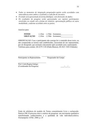 53


 Todos os momentos de integração pesquisador-sujeito serão acordados com
  antecedência entre ambos e avaliados a cada fim de encontro;
 O estudo será apresentado de forma fidedigna, sem distorções de dados;
 Os resultados da pesquisa serão apresentados aos sujeitos participantes
  envolvidos no estudo sob a forma de relatório, apresentação pública ou outra
  modalidade, conforme acordado entre as partes;


  Autorizo para:

          FOTOS             ( ) Sim   ( ) Não Assinatura_____________
          GRAVAÇÃO          ( ) Sim   ( ) Não Assinatura_____________

  OBSERVAÇAO: Caso o participante não consiga ler o conteúdo desse texto, ou
  não compreenda os termos nele estabelecidos, necessitará de um representante,
  por ele designado, que assinará o documento após acordado com o participante.
  Telefones para contato: 48-3279 1145 (Pedra Branca); 48-3621 3365 (Tubarão)



  _______________________ _________________________
  Participante ou Representante Pesquisador de Campo

  ______________________________
  Prof. Carla Regina Galego
  (Coordenador da Pesquisa)                              ____/___/__




  Fonte de referência do modelo do Termo consentimento Livre e esclarecido:
  Patrício ZM. O processo ético e estético de pesquisar: um movimento qualitativo
  transformando conhecimentos e a qualidade de vida individual-coletiva.
  Florianópolis: UFSC; 2004. p. 25
 