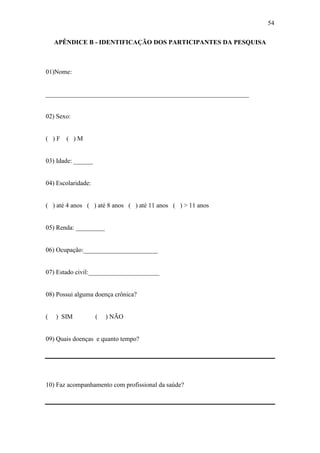 54

    APÊNDICE B - IDENTIFICAÇÃO DOS PARTICIPANTES DA PESQUISA



01)Nome:


_______________________________________________________________


02) Sexo:


( )F   ( )M


03) Idade: ______


04) Escolaridade:


( ) até 4 anos ( ) até 8 anos ( ) até 11 anos ( ) > 11 anos


05) Renda: _________


06) Ocupação:_______________________


07) Estado civil:______________________


08) Possui alguma doença crônica?


(   ) SIM           (   ) NÃO


09) Quais doenças e quanto tempo?




10) Faz acompanhamento com profissional da saúde?
 