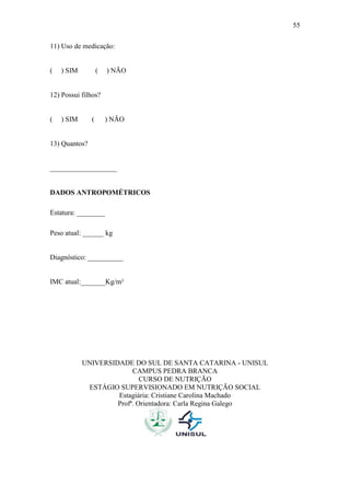 55

11) Uso de medicação:


(   ) SIM          (   ) NÃO


12) Possui filhos?


(   ) SIM      (       ) NÃO


13) Quantos?


___________________


DADOS ANTROPOMÉTRICOS

Estatura: ________

Peso atual: ______ kg


Diagnóstico: __________


IMC atual:_______Kg/m²




            UNIVERSIDADE DO SUL DE SANTA CATARINA - UNISUL
                          CAMPUS PEDRA BRANCA
                             CURSO DE NUTRIÇÃO
             ESTÁGIO SUPERVISIONADO EM NUTRIÇÃO SOCIAL
                     Estagiária: Cristiane Carolina Machado
                     Profª. Orientadora: Carla Regina Galego
 