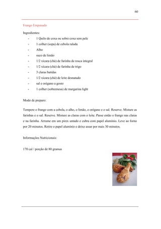 60



Frango Empanado

Ingredientes:
   -      1 Quilo de coxa ou sobre coxa sem pele
   -      1 colher (sopa) de cebola ralada
   -      Alho
   -      suco de limão
   -      1/2 xícara (chá) de farinha de rosca integral
   -      1/2 xícara (chá) de farinha de trigo
   -      3 claras batidas
   -      1/2 xícara (chá) de leite desnatado
   -      sal e orégano a gosto
   -      1 colher (sobremesa) de margarina light


Modo de preparo:

Tempere o frango com a cebola, o alho, o limão, o orégano e o sal. Reserve. Misture as
farinhas e o sal. Reserve. Misture as claras com o leite. Passe então o frango nas claras
e na farinha. Arrume em um pirex untado e cubra com papel alumínio. Leve ao forno
por 20 minutos. Retire o papel alumínio e deixe assar por mais 30 minutos.


Informações Nutricionais:


170 cal / porção de 80 gramas
 
