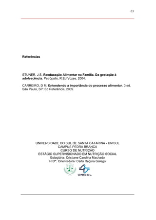 63




Referências




STUNER, J S. Reeducação Alimentar na Família. Da gestação à
adolescência. Petrópolis, R:Ed Vozes, 2004.

CARREIRO, D M. Entendendo a importância do processo alimentar. 3 ed.
São Paulo, SP: Ed Referência, 2009.




        UNIVERSIDADE DO SUL DE SANTA CATARINA - UNISUL
                      CAMPUS PEDRA BRANCA
                       CURSO DE NUTRIÇÃO
         ESTÁGIO SUPERVISIONADO EM NUTRIÇÃO SOCIAL
                Estagiária: Cristiane Carolina Machado
               Profª. Orientadora: Carla Regina Galego
 