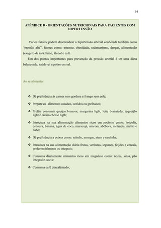 64



 APÊNDICE D - ORIENTAÇÕES NUTRICIONAIS PARA PACIENTES COM
                       HIPERTENSÃO



    Vários fatores podem desencadear a hipertensão arterial conhecida também como
“pressão alta”, fatores como: estresse, obesidade, sedentarismo, drogas, alimentação
(exagero de sal), fumo, álcool e café.
   Um dos pontos importantes para prevenção da pressão arterial é ter uma dieta
balanceada, saúdavel e pobre em sal.




Ao se alimentar:



    Dê preferência às carnes sem gordura e frango sem pele;

    Prepare os alimentos assados, cozidos ou grelhados;

    Prefira consumir queijos brancos, margarina light, leite desnatado, requeijão
     light e cream cheese ligth;

    Introduza na sua alimentação alimentos ricos em potássio como: brócolis,
     cenoura, banana, água de coco, maracujá, ameixa, abóbora, melancia, melão e
     nabo;

    Dê preferência a peixes como: salmão, arenque, atum e sardinha;

    Intruduza na sua alimentação diária frutas, verduras, legumes, feijões e cereais,
     preferencialmente os integrais;

    Consuma diariamente alimentos ricos em magnésio como: nozes, salsa, pão
     integral e couve;

    Consuma café descafeinado;
 