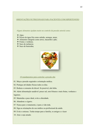 65




   ORIENTAÇÕES NUTRICIONAIS PARA PACIENTES COM HIPERTENSÃO




   Alguns alimentos ajudam muito no controle da pressão arterial como:

       Aipo;
       Peixes de água fria como salmão, arenque, atum;
       Alimentos integrais como arroz, macarrão e pão;
       Frutas e verduras;
       Suco de melancia;
       Suco de beterraba;




        10 mandamentos para controlar a pressão alta

01. Meça a pressão seguindo a orientação médica.
02. Pratique atividades físicas todos os dias.
03. Reduza o consumo de álcool. Se possível, não beba.
04. Adote alimentação saudável: pouco sal, sem frituras e mais frutas, verduras e
legumes.
05. Mantenha o peso ideal, evite a obesidade.
06. Abandone o cigarro.
07. Nunca pare o tratamento, é para a vida toda.
08. Siga as orientações do seu médico ou profissional da saúde.
09. Evite o estresse. Tenha tempo para a família, os amigos e o lazer
10. Ame e seja amado.
 