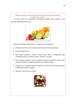 69




         ORIENTAÇÕES NUTRICIONAIS PARA PACIENTES DIABÉTICOS
                               Cuidado com as frutas!
       As frutas devem ser consumidas em pequenas porções, tipos variados e com
intervalo espaçado durante o dia.




   Atenção aos alimentos que devem ser evitados e não consumidos:

        Adoçantes calóricos como a frutose (mel) não devem ser consumidos;

        Evitar alimentos fritos;

        Não ingerir chocolate, sorvetes, tortas, bolos, balas e refrigerantes que
         contenham açúcar, ou maltose, glicose, dextrose e sacarose.

        Evitar queijos amarelos, como mussarela, provolone, parmesão e prato, pois,
         são mais gordurosos, quando comparados com queijos ricotas;

        Atenção com os alimentos light, eles possuem o valor calórico reduzido, porém
         normalmente contém de açúcar.

        Diminuir o uso de sal na cozinha;
 