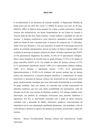 RESUMO




O envelhecimento é um fenômeno de extensão mundial. A Organização Mundial da
Saúde prevê que em 2025 irão existir 1,2 bilhões de pessoas com mais de 60 anos.
(SOUZA, 2002). O objetivo desta pesquisa foi avaliar o estado nutricional e doenças
crônicas não transmissíveis, em idosos freqüentadores de um Centro de Atenção à
Terceira idade de São José, Santa Catarina, visando melhorar a qualidade de vida dos
mesmos. A pesquisa caracteriza-se como descritiva, quantitativa sendo considerada
ainda um estudo de caso e pesquisa-ação. A amostra foi composta por 17 indivíduos,
sendo 14 do sexo feminino e 3 do sexo masculino. O estudo foi concretizado através da
análise da avaliação antropométrica através do Índice de Massa Corporal (IMC) e da
avaliação de presença de doenças crônicas em idosos. Os dados apontaram que 58,82%
(n=10) apresentaram diagnóstico de eutrofia, 41,18% (n=7) apresentaram sobrepeso.
Houve maior freqüência de eutrofia tanto no grupo feminino 57,14% (n=8) quanto no
grupo masculino 66,66% (n=2). Em relação ao índice de doenças crônicas 41,17%
(n=7) apresentaram hipertensão arterial, 5,88% (n=1) apresentaram diabetes mellitus,
5,88%     (n=1)   diabetes   e   hipertensão   arterial,   11,76%   (n=2)   apresentaram
hipercolesterolemia e 35,30% (n=6) relataram não possuir nenhum tipo de doença
crônica não transmissível. A presente pesquisa identificou o conhecimento do estado
nutricional e a presença de doenças crônicas não transmissíveis dos integrantes deste
grupo, proporcionando estratégias para uma intervenção personalizada às necessidades
do grupo estudado. Após esta análise, foi realizada uma cozinha experimental de
alimentos saudáveis, que teve uma ótima aceitabilidade dos participantes, onde foi
entregue um livreto com receitas de alimentos saudáveis. Foi entregue também como
intervenção, um panfleto de orientações nutricionais para pacientes diabéticos e
hipertensos. Por fim, as intervenções realizadas com o grupo de idosos procurou
contribuir com a promoção de hábitos alimentares saudáveis, conscientizando da
importância em ter uma alimentação equilibrada diariamente, com qualidade, a fim de
evitar doenças e diminuir os agravos das doenças já existentes, promovendo a saúde dos
mesmos.


Palavras – chaves: Envelhecimento. Doenças crônicas não transmissíveis. Estado
nutricional
 