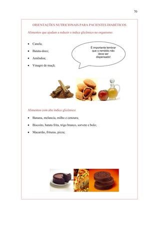 70



    ORIENTAÇÕES NUTRICIONAIS PARA PACIENTES DIABÉTICOS

Alimentos que ajudam a reduzir o índice glicêmico no organismo:


   Canela;
                                                    É importante lembrar
   Batata-doce;                                     que o remédio não
                                                          deve ser
                                                        dispensado!
   Amêndoa;

   Vinagre de maçã;




Alimentos com alto índice glicêmico:

   Banana, melancia, milho e cenoura;

   Biscoito, batata frita, trigo branco, sorvete e bolo;

   Macarrão, frituras, pizza;
 