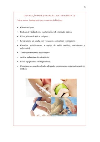 71



        ORIENTAÇÕES GERAIS PARA PACIENTES DIABÉTICOS

Outros pontos fundamentais para o controle do Diabetes:


 Controlar o peso;

 Realizar atividades físicas regularmente, sob orientação médica;

 Evitar bebidas alcoólicas e cigarro;

 Levar sempre um lanche com você, caso ocorra algum contratempo;

 Consultar periodicamente a equipe de saúde (médico, nutricionista e
  enfermeiro);

 Tomar corretamente o medicamento;

 Aplicar a glicose no horário correto;

 Evitar hipoglicemia e hiperglicemias;

 Cuidar dos pés, usando calçados adequados e examinando-os periodicamente no
  médico;
 