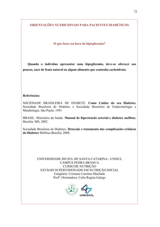 72



     ORIENTAÇÕES NUTRICIONAIS PARA PACIENTES DIABÉTICOS




                     O que fazer na hora da hipoglicemia?




   Quando o indivíduo apresentar uma hipoglicemia, deve-se oferecer aos
poucos, suco de fruta natural ou algum alimento que contenha carboidrato.




Referências:

SOCIEDADE BRASILEIRA DE DIABETE. Como Cuidar do seu Diabetes.
Sociedade Brasileira de Diabetes e Sociedade Brasileira de Endocrinologia e
Metabologia. São Paulo, 1991

BRASIL. Ministério da Saúde. Manual de hipertensão arterial e diabetes mellitus;
Brasília: MS; 2002.

Sociedade Brasileira de Diabetes. Detecção e tratamento das complicações crônicas
do Diabetes Mellitus.Brasília, 2008.




          UNIVERSIDADE DO SUL DE SANTA CATARINA - UNISUL
                        CAMPUS PEDRA BRANCA
                           CURSO DE NUTRIÇÃO
           ESTÁGIO SUPERVISIONADO EM NUTRIÇÃO SOCIAL
                   Estagiária: Cristiane Carolina Machado
                   Profª. Orientadora: Carla Regina Galego
 