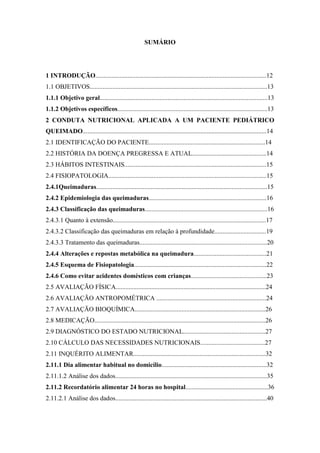 SUMÁRIO




1 INTRODUÇÃO..........................................................................................................12
1.1 OBJETIVOS..............................................................................................................13
1.1.1 Objetivo geral........................................................................................................13
1.1.2 Objetivos específicos.............................................................................................13
2 CONDUTA NUTRICIONAL APLICADA A UM PACIENTE PEDIÁTRICO
QUEIMADO..................................................................................................................14
2.1 IDENTIFICAÇÃO DO PACIENTE........................................................................14
2.2 HISTÓRIA DA DOENÇA PREGRESSA E ATUAL..............................................14
2.3 HÁBITOS INTESTINAIS........................................................................................15
2.4 FISIOPATOLOGIA..................................................................................................15
2.4.1Queimaduras..........................................................................................................15
2.4.2 Epidemiologia das queimaduras.........................................................................16
2.4.3 Classificação das queimaduras............................................................................16
2.4.3.1 Quanto à extensão...............................................................................................17
2.4.3.2 Classificação das queimaduras em relação à profundidade................................19
2.4.3.3 Tratamento das queimaduras...............................................................................20
2.4.4 Alterações e repostas metabólica na queimadura.............................................21
2.4.5 Esquema de Fisiopatologia..................................................................................22
2.4.6 Como evitar acidentes domésticos com crianças...............................................23
2.5 AVALIAÇÃO FÍSICA.............................................................................................24
2.6 AVALIAÇÃO ANTROPOMÉTRICA ....................................................................24
2.7 AVALIAÇÃO BIOQUÍMICA.................................................................................26
2.8 MEDICAÇÃO..........................................................................................................26
2.9 DIAGNÓSTICO DO ESTADO NUTRICIONAL...................................................27
2.10 CÁLCULO DAS NECESSIDADES NUTRICIONAIS........................................27
2.11 INQUÉRITO ALIMENTAR..................................................................................32
2.11.1 Dia alimentar habitual no domicílio.................................................................32
2.11.1.2 Análise dos dados..............................................................................................35
2.11.2 Recordatório alimentar 24 horas no hospital...................................................36
2.11.2.1 Análise dos dados..............................................................................................40
 