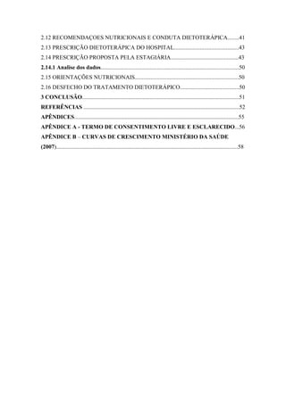 2.12 RECOMENDAÇOES NUTRICIONAIS E CONDUTA DIETOTERÁPICA........41
2.13 PRESCRIÇÃO DIETOTERÁPICA DO HOSPITAL.............................................43
2.14 PRESCRIÇÃO PROPOSTA PELA ESTAGIÁRIA...............................................43
2.14.1 Analise dos dados................................................................................................50
2.15 ORIENTAÇÕES NUTRICIONAIS........................................................................50
2.16 DESFECHO DO TRATAMENTO DIETOTERÁPICO.........................................50
3 CONCLUSÃO.............................................................................................................51
REFERÊNCIAS ............................................................................................................52
APÊNDICES..................................................................................................................55
APÊNDICE A - TERMO DE CONSENTIMENTO LIVRE E ESCLARECIDO...56
APÊNDICE B – CURVAS DE CRESCIMENTO MINISTÉRIO DA SAÚDE
(2007)..............................................................................................................................58
 