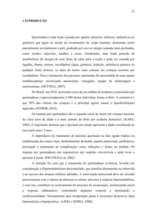 12

1 INTRODUÇÃO




       Queimadura é toda lesão causada por agentes térmicos, elétricos, radioativos ou
químicos que agem no tecido de revestimento do corpo humano, destruindo assim
parcialmente ou totalmente a pele, podendo por sua vez atingir camadas mais profundas,
como tecidos, músculos, tendões e ossos. Geralmente, uma lesão procede da
transferência de energia de uma fonte de calor para o corpo e pode ser causada por
fagulha, chama, contato, escaldadura (água, gordura), inalação, substância química ou
qualquer fonte térmica, os tipos de lesões mais comuns em crianças ocorrem por
escaldaduras. Para o tratamento dos pacientes queimados há necessidade de uma equipe
multidisciplinar, envolvendo anestesistas, cirurgiões, equipe de enfermagem e
nutricionistas. (NETTINA, 2007).
       No Brasil, em 2010, ocorreram cerca de um milhão de acidentes ocasionados por
queimaduras e aproximadamente 2.500 destes indivíduos foram a óbito. A estimativa é
que 58% das vitimas são crianças e o principal agente causal é liquido/alimento
aquecido. (JUNIOR, 2010).
       Os traumas por queimadura são a segunda causa de morte em crianças menores
de cinco anos de idade e a mais comum de óbito por acidente doméstico. (KARA,
2008). É importante destacar que o paciente em estudo apresenta a idade considerada de
risco pelo autor, 5 anos.
       A importância do tratamento do paciente queimado na fase aguda implica na
estabilização dos sinais vitais, desbridamento da ferida, suporte nutricional, antibióticos,
prevenção e tratamento de complicações como infecções e lesões no pulmão. Os
traumas por queimaduras são responsáveis por seqüelas irreversíveis e pode levar o
paciente à morte. (PICCOLO et al. 2002).
       A nutrição fez com que o tratamento de queimaduras evoluísse, levando em
consideração o Hipermetabolismo descontrolado, que interfere diretamente na sobrevida
e no sucesso das terapias médicas adotadas. A intervenção nutricional deve ser iniciada
precocemente com o intuito de diminuir os efeitos adversos à resposta hipermetabólica,
e com isto, contribuir no aceleramento do processo de cicatrização, minimizando assim
a   resposta   inflamatória,    controlando    depleção    corporal    e   diminuindo     a
morbimortalidade. Normalmente para recuperação plena é necessário prescrever dieta
hipercalórica e hiperprotéica. (LIMA e SERRA, 2004).
 