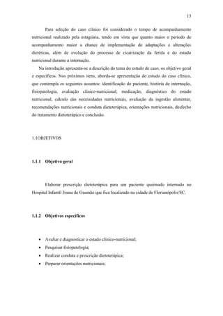 13

       Para seleção do caso clínico foi considerado o tempo de acompanhamento
nutricional realizado pela estagiária, tendo em vista que quanto maior o período de
acompanhamento maior a chance de implementação de adaptações e alterações
dietéticas, além de evolução do processo de cicatrização da ferida e do estado
nutricional durante a internação.
   Na introdução apresenta-se a descrição do tema do estudo de caso, os objetivo geral
e específicos. Nos próximos itens, aborda-se apresentação do estudo do caso clínico,
que contempla os seguintes assuntos: identificação do paciente, história de internação,
fisiopatologia, avaliação clínico-nutricional, medicação, diagnóstico do estado
nutricional, cálculo das necessidades nutricionais, avaliação da ingestão alimentar,
recomendações nutricionais e conduta dietoterápica, orientações nutricionais, desfecho
do tratamento dietoterápico e conclusão.




1.1OBJETIVOS




1.1.1 Objetivo geral




       Elaborar prescrição dietoterápica para um paciente queimado internado no
Hospital Infantil Joana de Gusmão que fica localizado na cidade de Florianópolis/SC.




1.1.2 Objetivos específicos




    Avaliar e diagnosticar o estado clinico-nutricional;
    Pesquisar fisiopatologia;
    Realizar conduta e prescrição dietoterápica;
    Preparar orientações nutricionais;
 