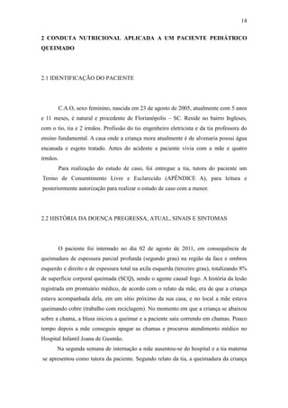 14

2 CONDUTA NUTRICIONAL APLICADA A UM PACIENTE PEDIÁTRICO
QUEIMADO




2.1 IDENTIFICAÇÃO DO PACIENTE




       C.A.O, sexo feminino, nascida em 23 de agosto de 2005, atualmente com 5 anos
e 11 meses, é natural e procedente de Florianópolis – SC. Reside no bairro Ingleses,
com o tio, tia e 2 irmãos. Profissão do tio engenheiro eletricista e da tia professora do
ensino fundamental. A casa onde a criança mora atualmente é de alvenaria possui água
encanada e esgoto tratado. Antes do acidente a paciente vivia com a mãe e quatro
irmãos.
       Para realização do estudo de caso, foi entregue a tia, tutora do paciente um
Termo de Consentimento Livre e Esclarecido (APÊNDICE A), para leitura e
posteriormente autorização para realizar o estudo de caso com a menor.




2.2 HISTÓRIA DA DOENÇA PREGRESSA, ATUAL, SINAIS E SINTOMAS




       O paciente foi internado no dia 02 de agosto de 2011, em consequência de
queimadura de espessura parcial profunda (segundo grau) na região da face e ombros
esquerdo e direito e de espessura total na axila esquerda (terceiro grau), totalizando 8%
de superfície corporal queimada (SCQ), sendo o agente causal fogo. A história da lesão
registrada em prontuário médico, de acordo com o relato da mãe, era de que a criança
estava acompanhada dela, em um sítio próximo da sua casa, e no local a mãe estava
queimando cobre (trabalho com reciclagem). No momento em que a criança se abaixou
sobre a chama, a blusa iniciou a queimar e a paciente saiu correndo em chamas. Pouco
tempo depois a mãe conseguiu apagar as chamas e procurou atendimento médico no
Hospital Infantil Joana de Gusmão.
      Na segunda semana de internação a mãe ausentou-se do hospital e a tia materna
se apresentou como tutora da paciente. Segundo relato da tia, a queimadura da criança
 