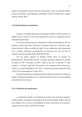 16

podem ter consequências físicas (cicatrizes) permanentes ou não. As principais funções
da pele são proteção, termorregulação, sensibilidade, excreção, metabolismo e imagem
corporal. (HESS, 2002).




2.4.2 Epidemiologia das queimaduras




       Segundo a Sociedade Brasileira de Queimaduras (2009), no Brasil acontece um
milhão de casos a cada ano, 200 mil são atendidos em serviços de emergência e 40 mil
demandam hospitalização.
       Nos serviços especializados no atendimento de lesões por queimaduras, 10% dos
pacientes evoluem para óbito, sendo que as principais causas são: pneumonia, sepse,
edema pulmonar e falência múltipla de órgãos. Essas complicações estão relacionadas
com a nutrição insuficiente, principalmente nos pacientes com mais de 20% de
superfície corporal queimada (SCQ). (MACEDO, 2005).
       Em um estudo realizado no Hospital infantil Joana de Gusmão em
Florianópolis/SC, Damas (2003) avaliou 14 crianças queimadas internadas no período
de janeiro de 1991 a dezembro de 2002 e observou que dos 14 pacientes, 11 eram
meninos e 3 meninas, sendo 50% pré-escolares. Sete acidentes (50%) ocorreram na
cozinha e a taxa de mortalidade foi de 1,79%. A maioria dos pacientes apresentou SCQ
> 60% (72%) e queimaduras de 3º grau (79%).
       O paciente atendido pela estagiária apresenta algumas características citadas em
algumas referências pesquisadas, por ser uma criança pré-escolar e por ter apresentado
queimaduras de terceiro grau.




2.4.3 Classificação das queimaduras




       As queimaduras podem ser classificadas de acordo com a extensão da superfície
corpórea afetada, calculada em porcentagem da área total lesionada (ATSQ). Além da
área atingida, deve-se avaliar a profundidade das lesões que podem ser de primeiro,
segundo ou terceiro grau. (VANNUCCHI, 2006).
 