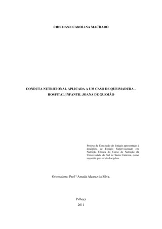 CRISTIANE CAROLINA MACHADO




CONDUTA NUTRICIONAL APLICADA A UM CASO DE QUEIMADURA –
          HOSPITAL INFANTIL JOANA DE GUSMÃO




                                       Projeto de Conclusão de Estágio apresentado à
                                       disciplina de Estágio Supervisionado em
                                       Nutrição Clínica do Curso de Nutrição da
                                       Universidade do Sul de Santa Catarina, como
                                       requisito parcial da disciplina.




            Orientadora: Prof ª Amada Alcaraz da Silva.




                             Palhoça
                               2011
 