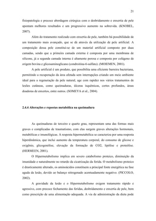 21

fisiopatologia e precoce abordagem cirúrgica com o desbridamento e enxertia de pele
apontam melhores resultados e um progressivo aumento na sobrevida. (KNOBEL,
2007).
         Além do tratamento realizado com enxertia de pele, também há possibilidade de
um tratamento mais avançado, que se dá através da utilização de pele artificial. A
composição dessa pele constitui-se de um material artificial composto por duas
camadas, sendo que a primeira camada externa é composta por uma membrana de
silicone, já a segunda camada interna é altamente porosa e composta por colágeno de
origem bovina e glicosaminoglicano (condroitina-6-sulfato). (MOIEMEN, 2001).
         A pele artificial é um produto, que possibilita uma eficiente barreira bacteriana,
permitindo a recuperação da área afetada sem interrupções criando um meio ambiente
ideal para a regeneração da pele natural, age com rapidez nos vários tratamentos de
lesões cutâneas, como queimaduras, úlceras isquêmicas, cortes profundos, áreas
doadoras de enxertos, entre outros. (SOMEYA et al., 2004).




2.4.4 Alterações e repostas metabólica na queimadura




         As queimaduras de terceiro e quarto grau, representam uma das formas mais
graves e complicadas de traumatismo, com elas surgem graves alterações hormonais,
metabólicas e imunológicas. A resposta hipermetabólica se caracteriza por uma resposta
hiperdinâmica, que inclui aumento da temperatura corporal, do consumo de glicose e
oxigênio, glicogenólise, elevação da formação de CO2, lipólise e proteólise.
(HERMEEN, 2001).
         O Hipermetabolismo implica em severo catabolismo proteico, diminuição da
imunidade e naturalmente no retardo da cicatrização da ferida. O metabolismo proteico
é drasticamente alterado, os aminoácidos constituem a principal fonte energética na fase
aguda da lesão, devido ao balanço nitrogenado acentuadamente negativo. (PICCOLO,
2002).
         A gravidade da lesão e o Hipermetabolismo exigem tratamento rápido e
agressivo, com precoce fechamento das feridas, desbridamento e enxertia de pele, bem
como prescrição de uma alimentação adequada. A via de administração da dieta pode
 