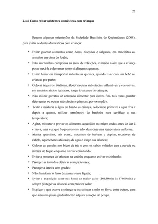 23

2.4.6 Como evitar acidentes domésticos com crianças




       Seguem algumas orientações da Sociedade Brasileira de Queimaduras (2008),
para evitar acidentes domésticos com crianças:

      Evitar guardar alimentos como doces, biscoitos e salgados, em prateleiras ou
       armários em cima do fogão;
      Não usar toalhas compridas na mesa de refeições, evitando assim que a criança
       possa puxá-la e derramar sobre si alimentos quentes;
      Evitar fumar ou transportar substâncias quentes, quando tiver com um bebê ou
       crianças por perto;
      Colocar isqueiros, fósforos, álcool e outras substâncias inflamáveis e corrosivas,
       em armários altos e fechados, longe do alcance de crianças;
      Não utilizar garrafas de conteúdo alimentar para outros fins, tais como guardar
       detergentes ou outras substâncias (químicas, por exemplo);
      Testar e misturar à água do banho da criança, colocando primeiro a água fria e
       depois a quente, utilizar termômetro de banheira para certificar a sua
       temperatura;
      Agitar, misturar e provar os alimentos aquecidos no micro-ondas antes de dar à
       criança, uma vez que frequentemente não alcançam uma temperatura uniforme;
      Manter aparelhos, tais como, máquinas de barbear e depilar, secadores de
       cabelo, aquecedores afastados da água e longe das crianças;
      Colocar as panelas nos bicos de trás e com os cabos voltados para a parede ou
       interior do fogão enquanto estiver cozinhando;
      Evitar a presença de crianças na cozinha enquanto estiver cozinhando;
      Proteger as tomadas elétricas com protetores;
      Proteger a lareira com grades;
      Não abandonar o ferro de passar roupa ligada;
      Evitar a exposição solar nas horas de maior calor (10h30min às 17h00min) e
       sempre proteger as crianças com protetor solar;
      Explicar o que ocorre a criança se ela colocar a mão no ferro, entre outros, para
       que a mesma possa gradualmente adquirir a noção de perigo.
 