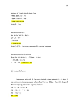 28



Cálculo da Taxa de Metabolismo Basal
TMB: (22,5 x P) + 499
TMB: (22,5 x22) + 499
TMB: 994 Kcal/dia
Onde P = Peso




Fórmula de Curreri:
(49 Kcal x %SCQ) + TMB
(49 x 8) + 994
392 + 994
1.386 Kcal/dia
Onde % SCQ = Porcentagem da superfície corporal queimada.




Fórmula de Davies e Liejedahl
Kcal/dia = (60 Kcal x P) + (35 Kcal x % SCQ)
= (60 x 22) + (35x 8)
= 1.320 + 280 = 1.600 Kcal/ dia




Fórmula de Galveston




       Para calcular a fórmula de Galveston indicada para crianças de 1 a 11 anos, é
necessário primeiramente calcular a Superfície Corporal (CS) e a Superfície Corporal
Queimada (SCQ), através das seguintes fórmulas:
SC = (P x 4) + 7 / P + 90
SC = (22 x 4) + 7 / 22 + 90
SC = (95) / 112
SC = 0,84
 
