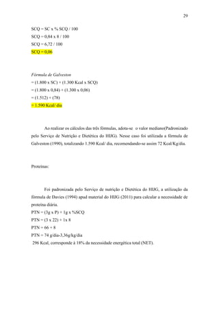29

SCQ = SC x % SCQ / 100
SCQ = 0,84 x 8 / 100
SCQ = 6,72 / 100
SCQ = 0,06




Fórmula de Galveston
= (1.800 x SC) + (1.300 Kcal x SCQ)
= (1.800 x 0,84) + (1.300 x 0,06)
= (1.512) + (78)
= 1.590 Kcal/ dia




       Ao realizar os cálculos das três fórmulas, adota-se o valor mediano(Padronizado
pelo Serviço de Nutrição e Dietética do HIJG). Nesse caso foi utilizada a fórmula de
Galveston (1990), totalizando 1.590 Kcal/ dia, recomendando-se assim 72 Kcal/Kg/dia.




Proteínas:




       Foi padronizada pelo Serviço de nutrição e Dietética do HIJG, a utilização da
fórmula de Davies (1994) apud material do HIJG (2011) para calcular a necessidade de
proteína diária.
PTN = (3g x P) + 1g x %SCQ
PTN = (3 x 22) + 1x 8
PTN = 66 + 8
PTN = 74 g/dia-3,36g/kg/dia
296 Kcal, corresponde à 18% da necessidade energética total (NET).
 