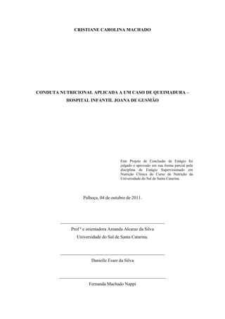 CRISTIANE CAROLINA MACHADO




CONDUTA NUTRICIONAL APLICADA A UM CASO DE QUEIMADURA –
           HOSPITAL INFANTIL JOANA DE GUSMÃO




                                       Este Projeto de Conclusão de Estágio foi
                                       julgado e aprovado em sua forma parcial pela
                                       disciplina de Estágio Supervisionado em
                                       Nutrição Clínica do Curso de Nutrição da
                                       Universidade do Sul de Santa Catarina.




                   Palhoça, 04 de outubro de 2011.




        ______________________________________________
             Prof ª e orientadora Amanda Alcaraz da Silva
                Universidade do Sul de Santa Catarina.


        ______________________________________________
                       Danielle Esser da Silva


        _______________________________________________
                      Fernanda Machado Nappi
 