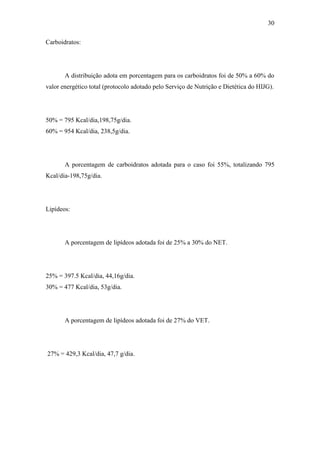 30

Carboidratos:




       A distribuição adota em porcentagem para os carboidratos foi de 50% a 60% do
valor energético total (protocolo adotado pelo Serviço de Nutrição e Dietética do HIJG).




50% = 795 Kcal/dia,198,75g/dia.
60% = 954 Kcal/dia, 238,5g/dia.




       A porcentagem de carboidratos adotada para o caso foi 55%, totalizando 795
Kcal/dia-198,75g/dia.




Lipídeos:




       A porcentagem de lipídeos adotada foi de 25% a 30% do NET.




25% = 397.5 Kcal/dia, 44,16g/dia.
30% = 477 Kcal/dia, 53g/dia.




       A porcentagem de lipídeos adotada foi de 27% do VET.




27% = 429,3 Kcal/dia, 47,7 g/dia.
 