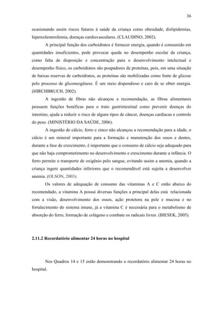 36

ocasionando assim riscos futuros à saúde da criança como obesidade, dislipidemias,
hipercolesterolemia, doenças cardiovasculares. (CLAUDINO, 2002).
       A principal função dos carboidratos é fornecer energia, quando é consumido em
quantidades insuficientes, pode provocar queda no desempenho escolar da criança,
como falta de disposição e concentração para o desenvolvimento intelectual e
desempenho físico, os carboidratos são poupadores de proteínas, pois, em uma situação
de baixas reservas de carboidratos, as proteínas são mobilizadas como fonte de glicose
pelo processo de gliconeogênese. É um meio dispendioso e caro de se obter energia.
(HIRCHBRUCH, 2002).
       A ingestão de fibras não alcançou a recomendação, as fibras alimentares
possuem funções benéficas para o trato gastrintestinal como prevenir doenças do
intestino, ajuda a reduzir o risco de alguns tipos de câncer, doenças cardíacas e controle
do peso. (MINISTÉRIO DA SAÚDE, 2006).
       A ingestão de cálcio, ferro e zinco não alcançou a recomendação para a idade, o
cálcio é um mineral importante para a formação e manutenção dos ossos e dentes,
durante a fase de crescimento, é importante que o consumo de cálcio seja adequado para
que não haja comprometimento no desenvolvimento e crescimento durante a infância. O
ferro permite o transporte de oxigênio pelo sangue, evitando assim a anemia, quando a
criança ingere quantidades inferiores que o recomendável está sujeita a desenvolver
anemia. (OLSON, 2003).
       Os valores de adequação de consumo das vitaminas A e C estão abaixo do
recomendado, a vitamina A possui diversas funções a principal delas está relacionada
com a visão, desenvolvimento dos ossos, ação protetora na pele e mucosa e no
fortalecimento do sistema imune, já a vitamina C é necessária para o metabolismo de
absorção do ferro, formação de colágeno e combate os radicais livres. (BIESEK, 2005).




2.11.2 Recordatório alimentar 24 horas no hospital




       Nos Quadros 14 e 15 estão demonstrando o recordatório alimentar 24 horas no
hospital.
 