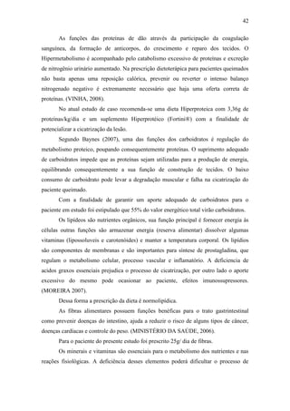 42

       As funções das proteínas de dão através da participação da coagulação
sanguínea, da formação de anticorpos, do crescimento e reparo dos tecidos. O
Hipermetabolismo é acompanhado pelo catabolismo excessivo de proteínas e excreção
de nitrogênio urinário aumentado. Na prescrição dietoterápica para pacientes queimados
não basta apenas uma reposição calórica, prevenir ou reverter o intenso balanço
nitrogenado negativo é extremamente necessário que haja uma oferta correta de
proteínas. (VINHA, 2008).
       No atual estudo de caso recomenda-se uma dieta Hiperproteica com 3,36g de
proteínas/kg/dia e um suplemento Hiperprotéico (Fortini®) com a finalidade de
potencializar a cicatrização da lesão.
       Segundo Baynes (2007), uma das funções dos carboidratos é regulação do
metabolismo proteico, poupando consequentemente proteínas. O suprimento adequado
de carboidratos impede que as proteínas sejam utilizadas para a produção de energia,
equilibrando consequentemente a sua função de construção de tecidos. O baixo
consumo de carboidrato pode levar a degradação muscular e falha na cicatrização do
paciente queimado.
       Com a finalidade de garantir um aporte adequado de carboidratos para o
paciente em estudo foi estipulado que 55% do valor energético total virão carboidratos.
       Os lipídeos são nutrientes orgânicos, sua função principal é fornecer energia às
células outras funções são armazenar energia (reserva alimentar) dissolver algumas
vitaminas (lipossoluveis e carotenóides) e manter a temperatura corporal. Os lipídios
são componentes de membranas e são importantes para síntese de prostagladina, que
regulam o metabolismo celular, processo vascular e inflamatório. A deficiencia de
acidos graxos essenciais prejudica o processo de cicatrização, por outro lado o aporte
excessivo do mesmo pode ocasionar ao paciente, efeitos imunossupressores.
(MOREIRA 2007).
       Dessa forma a prescrição da dieta é normolipídica.
       As fibras alimentares possuem funções benéficas para o trato gastrintestinal
como prevenir doenças do intestino, ajuda a reduzir o risco de alguns tipos de câncer,
doenças cardíacas e controle do peso. (MINISTÉRIO DA SAÚDE, 2006).
       Para o paciente do presente estudo foi prescrito 25g/ dia de fibras.
       Os minerais e vitaminas são essenciais para o metabolismo dos nutrientes e nas
reações fisiológicas. A deficiência desses elementos poderá dificultar o processo de
 