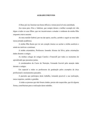 AGRADECIMENTOS




       A Deus por me iluminar nas horas difíceis e tornar possível esta caminhada.
       Aos meus pais, Elza e Adalizar, que sempre deram o melhor exemplo de vida
digna a todos os seus filhos, que me incentivaram a estudar e cuidaram da minha filha
enquanto estava ausente.
       Ao meu marido Gabriel, por me dar apoio, auxílio, carinho e seguir ao meu lado
nessa jornada acadêmica.
       A minha filha Karen por ter um coração imenso ao aceitar a minha ausência e
ainda me motivar a continuar.
       A minha orientadora, Professora Amanda Alcaraz da Silva, pelas orientações
dadas durante o estágio.
       As minhas colegas de estágio Camila e Francielli por todos os momentos de
aprendizado que passamos juntas.
       A coordenadora do Curso de Nutrição, Fernanda Gavioli pela atenção dada
durante o estágio.
       Em especial a todos os professores de graduação pelos exemplos de ética
profissional e ensinamentos passados.
       A paciente que participou deste trabalho, tornando possível a sua realização,
meus respeitos, carinho e gratidão.
        A todas as pessoas que não foram citadas, porem não esquecidas, que de alguma
forma, contribuíram para a realização deste trabalho.
 