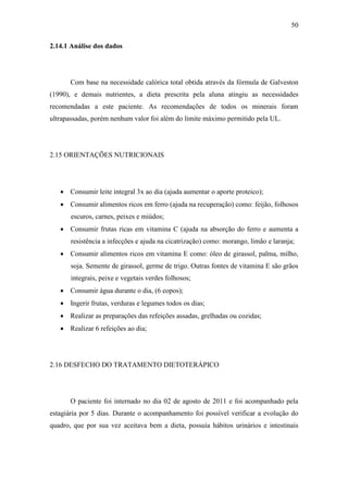 50

2.14.1 Análise dos dados




       Com base na necessidade calórica total obtida através da fórmula de Galveston
(1990), e demais nutrientes, a dieta prescrita pela aluna atingiu as necessidades
recomendadas a este paciente. As recomendações de todos os minerais foram
ultrapassadas, porém nenhum valor foi além do limite máximo permitido pela UL.




2.15 ORIENTAÇÕES NUTRICIONAIS




    Consumir leite integral 3x ao dia (ajuda aumentar o aporte proteico);
    Consumir alimentos ricos em ferro (ajuda na recuperação) como: feijão, folhosos
       escuros, carnes, peixes e miúdos;
    Consumir frutas ricas em vitamina C (ajuda na absorção do ferro e aumenta a
       resistência a infecções e ajuda na cicatrização) como: morango, limão e laranja;
    Consumir alimentos ricos em vitamina E como: óleo de girassol, palma, milho,
       soja. Semente de girassol, germe de trigo. Outras fontes de vitamina E são grãos
       integrais, peixe e vegetais verdes folhosos;
    Consumir água durante o dia, (6 copos);
    Ingerir frutas, verduras e legumes todos os dias;
    Realizar as preparações das refeições assadas, grelhadas ou cozidas;
    Realizar 6 refeições ao dia;




2.16 DESFECHO DO TRATAMENTO DIETOTERÁPICO




       O paciente foi internado no dia 02 de agosto de 2011 e foi acompanhado pela
estagiária por 5 dias. Durante o acompanhamento foi possível verificar a evolução do
quadro, que por sua vez aceitava bem a dieta, possuía hábitos urinários e intestinais
 