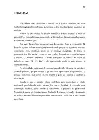 52

3 CONCLUSÃO




       O estudo de caso possibilitou o contato com a prática, contribuiu para uma
melhor formação profissional dando experiência na área hospitalar para o acadêmico de
nutrição.
       Através do caso clínico foi possível conhecer a história pregressa e atual do
paciente C.A. O, possibilitando compreender a fisiopatologia da queimadura bem como
relaciona-la com a nutrição.
       Por meio das medidas antropométricas, bioquímica, física e recordatório 24
horas foi possível elaborar um diagnóstico nutricional, que por vez o paciente estava se
alimentando bem, atendendo assim as necessidades energéticas, de macro e
micronutrientes. Foi possível prescrever uma conduta dietoterápica personalizada para
o mesmo. O paciente apresentou o estado nutricional de eutrofia em todos os
indicadores como P/I, E/I, IMC/I, não apresentando perda de peso durante o
acompanhamento.
       As necessidades nutricionais levaram em consideração o trauma e a superfície
corporal queimada, que por sua vez exige uma dieta hipercalórica e hiperprotéica. A
conduta nutricional teve como objetivo manter o peso da paciente e acelerar a
cicatrização.
       Conclui-se que a nutrição clínica contribuiu para diagnosticar o estado
nutricional, possibilitando assim intervenções com a finalidade de estimular uma
alimentação saudável, neste sentido é fundamental a presença do profissional
Nutricionista dentro de Hospitais, com a finalidade de realizar prevenção e tratamento
de doenças, estabelecendo assim práticas de monitoramento nutricional e intervenções
especificas.
 