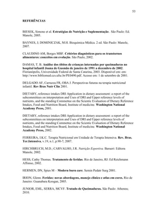 53

REFERÊNCIAS


BIESEK, Simone et al. Estratégias de Nutrição e Suplementação . São Paulo: Ed.
Manole, 2005.

BAYNES, J; DOMINICZAK, M.H. Bioquímica Médica. 2 ed. São Paulo: Manole,
2007.

CLAUDINO AM, Borges MBF. Critérios diagnósticos para os transtornos
alimentares: conceitos em evolução. São Paulo, 2002.

DAMAS, T. B. Análise dos óbitos de crianças internadas por queimaduras no
hospital infantil Joana de Gusmão de janeiro de 1991 a dezembro de 2002.
Florianópolis, Universidade Federal de Santa Catarina, 2003. Disponível em: em:
http://www.bibliomed.ccs.ufsc.br/PE0490.pdf. Acesso em: 1 de setembro de 2001.

DELGADO AF, Carrazza FR, OBA J. Perspectivas futuras na terapia nutricional
infantil. Rev Bras Nutr Clin 2001.

DIETARY, reference intakes DRI Application in dietary assessment: a report of the
subcommittees on interpretation and Uses of DRI and Upper reference levels of
nutrients, and the standing Commettee on the Scientic Evaluation of Dietary Reference
Intakes, Food and Nutrition Board, Institute of medicine. Washington National
Academy Press, 2001.

DIETARY, reference intakes DRI Application in dietary assessment: a report of the
subcommittees on interpretation and Uses of DRI and Upper reference levels of
nutrients, and the standing Commettee on the Scientic Evaluation of Dietary Reference
Intakes, Food and Nutrition Board, Institute of medicine. Washington National
Academy Press, 2002.

FERREIRA, I.K.C. Terapia Nutricional em Unidade de Terapia Intensiva. Rev. Bras.
Ter.Intensiva, v.19, n.1, p.90-7, 2007.

HIRCHBRUCH, M.D.; CARVALHO, J.R. Nutrição Esportiva. Barueri: Editora
Manole, 2002.

HESS, Cathy Thomas. Tratamento de feridas. Rio de Janeiro, RJ: Ed Reichmann
Affonso, 2002.

HERMEN, DN, Spies M – Modern burn care. Semin Pedatr Surg 2001.

IRION, Glenn. Feridas: novas abordagens, manejo clinico e atlas em cores. Rio de
Janeiro: Guanabara Koogan, 2005.

JUNIOR, EML, SERRA, MCVF. Tratado de Queimaduras. São Paulo: Atheneu;
2010.
 