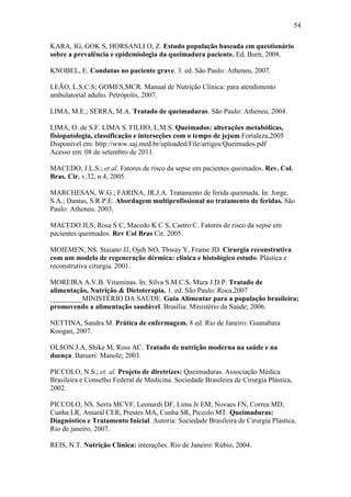54

KARA, IG, GOK S, HORSANLI O, Z. Estudo população baseada em questionário
sobre a prevalência e epidemiologia da queimadura paciente. Ed. Burn, 2008.

KNOBEL, E. Condutas no paciente grave. 3. ed. São Paulo: Atheneu, 2007.

LEÃO, L.S.C.S; GOMES,MCR. Manual de Nutrição Clínica: para atendimento
ambulatorial adulto. Petrópolis, 2007.

LIMA, M.E.; SERRA, M.A. Tratado de queimaduras. São Paulo: Atheneu, 2004.

LIMA, O. de S.F. LIMA S. FILHO, L.M.S. Queimados: alterações metabólicas,
fisiopatologia, classificação e interseções com o tempo de jejum.Fortaleza,2005
Disponivel em: http://www.saj.med.br/uploaded/File/artigos/Queimados.pdf
Acesso em: 08 de setembro de 2011.

MACEDO, J.L.S.; et al. Fatores de risco da sepse em pacientes queimados. Rev. Col.
Bras. Cir. v.32, n.4, 2005.

MARCHESAN, W.G.; FARINA, JR.J.A. Tratamento de ferida queimada. In: Jorge,
S.A.; Dantas, S.R.P.E. Abordagem multiprofissional no tratamento de feridas. São
Paulo: Atheneu. 2003.

MACEDO JLS, Rosa S C, Macedo K C S, Castro C. Fatores de risco da sepse em
pacientes queimados. Rev Col Bras Cir. 2005.

MOIEMEN, NS. Staiano JJ, Ojeh NO, Thway Y, Frame JD. Cirurgia reconstrutiva
com um modelo de regeneração dérmica: clínica e histológico estudo. Plástica e
reconstrutiva cirurgia. 2001.

MOREIRA A.V.B. Vitaminas. In: Silva S.M.C.S, Mura J.D.P. Tratado de
alimentação, Nutrição & Dietoterapia. 1. ed. São Paulo: Roca,2007
_________MINISTÉRIO DA SAÚDE. Guia Alimentar para a população brasileira;
promovendo a alimentação saudável. Brasília: Ministério da Saúde; 2006.

NETTINA, Sandra M. Prática de enfermagem. 8 ed. Rio de Janeiro: Guanabara
Koogan, 2007.

OLSON J.A, Shike M, Ross AC. Tratado de nutrição moderna na saúde e na
doença. Barueri: Manole; 2003.

PICCOLO, N.S.; et. al. Projeto de diretrizes: Queimaduras. Associação Médica
Brasileira e Conselho Federal de Medicina. Sociedade Brasileira de Cirurgia Plástica,
2002.

PICCOLO, NS. Serra MCVF, Leonardi DF, Lima Jr EM, Novaes FN, Correa MD,
Cunha LR, Amaral CER, Prestes MA, Cunha SR, Piccolo MT. Queimaduras:
Diagnóstico e Tratamento Inicial. Autoria: Sociedade Brasileira de Cirurgia Plástica,
Rio de janeiro, 2007.

REIS, N.T. Nutrição Clínica: interações. Rio de Janeiro: Rúbio, 2004.
 