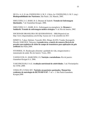 55



SILVA, A. G. H. da; COZZOLINO, S. M. F.. Cálcio. In: COZZOLINO, S. M. F. (org.)
Biodisponibilidade dos Nutrientes. São Paulo:, Ed. Manole, 2005.

SMELTZER, S. C; BARE; B. G. Brunner & Sudarth: Tratado de Enfermagem
Queimados. 7 ed. Guanabara Koogan. 2006.

SMELTZER, S. C.; BARE, B. G.. Enfermagem na emergência. In: Brunner e
Suddarth: Tratado de enfermagem médico cirúrgica. 9. ed. Rio de Janeiro, 2002

SOCIEDADE BRASILEIRA DE QUEIMADURAS – SBQ Disponível em
http://www.sbqueimaduras.com.br/sbq/ Acesso em 13 de setembro de 2011

SOMEYA, T.akao; Sekitani, Tsuyoshi; IBA, Shingo; KATO, Yusaku; Kawaguchi,
Hiroshi; SAKURAI, Takayasu A grande-área, a matriz de sensores flexíveis de
pressão com orgânicos de efeito de campo de transistores para aplicações de pele
artificial.São Paulo,2004.

STURMER, J.S. Reeducação alimentar: qualidade de vida, emagrecimento e
manutenção da saúde. Rio de Janeiro: Vozes, 2001.

VANNUCCHI, H.; MARCHINI, J.S. Nutrição e metabolismo. Rio de janeiro:
Guanabara Koogan S.A. 2006.

VASCONCELOS, F.A.G. Avaliação nutricional de coletividades. 3.ed. Florianópolis:
Ed. UFSC,2000.

VINHA PP, CUNHA SFC. Nutrição em pacientes queimados. Manual dos
residentes de nutrologia do HCFM RP-USP. 1ª ed. v. I. São Paulo:Guanabara
Koogan;2008
 