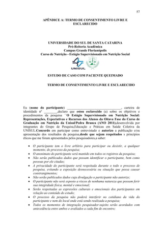 57

             APÊNDICE A: TERMO DE CONSENTIMENTO LIVRE E
                            ESCLARECIDO




               UNIVERSIDADE DO SUL DE SANTA CATARINA
                              Pró-Reitoria Acadêmica
                          Campus Grande Florianópolis
           Curso de Nutrição - Estágio Supervisionado em Nutrição Social




                ESTUDO DE CASO COM PACIENTE QUEIMADO

                TERMO DE CONSENTIMENTO LIVRE E ESCLARECIDO




Eu (nome do participante) _________________________________, carteira de
identidade nº ________,declaro que estou esclarecido (a) sobre os objetivos e
procedimentos da pesquisa ´´O Estágio Supervisionado em Nutrição Social:
Representações, Expectativas e Recursos dos Alunos da Oitava Fase do Curso de
Graduação em Nutrição da Unisul/Pedra Branca (ANO 2011),desenvolvida por
integrantes do Grupo de Pesquisa,Educação e Práticas em Saúde Coletiva da
UNISUL.Concordo em participar como entrevistado e autorizo a publicação e/ou
apresentação dos resultados da pesquisa,desde que sejam respeitados s princípios
éticos que me foram apresentados pelos pesquisadores,a saber:

    O participante tem o livre arbítrio para participar ou desistir, a qualquer
     momento, do processo da pesquisa;
    O anonimato do participante será mantido em todos os registros da pesquisa;
    Não serão publicados dados que possam identificar o participante, bem como
     pessoas por ele citadas;
    A privacidade do participante será respeitada durante o todo o processo de
     pesquisa, evitando a exposição desnecessária ou situação que possa causar
     constrangimentos;
    Não serão publicados dados cuja divulgação o participante não autorize;
    O participante não será exposto a riscos de nenhuma natureza que possam ferir
     sua integridade física, mental e emocional;
    Serão respeitadas as expressões culturais e emocionais dos participantes em
     relação ao conteúdo do estudo;
    O processo da pesquisa não poderá interferir no cotidiano da vida do
     participante e nem do local onde está sendo realizada a pesquisa;
    Todos os momentos de integração pesquisador-sujeito serão acordados com
     antecedência entre ambos e avaliados a cada fim de encontro;
 