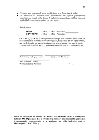 58


    O estudo será apresentado de forma fidedigna, sem distorções de dados;
    Os resultados da pesquisa serão apresentados aos sujeitos participantes
     envolvidos no estudo sob a forma de relatório, apresentação pública ou outra
     modalidade, conforme acordado entre as partes;


      Autorizo para:

             FOTOS             ( ) Sim   ( ) Não Assinatura_____________
             GRAVAÇÃO          ( ) Sim   ( ) Não Assinatura_____________

      OBSERVAÇAO: Caso o participante não consiga ler o conteúdo desse texto, ou
      não compreenda os termos nele estabelecidos, necessitará de um representante,
      por ele designado, que assinará o documento após acordado com o participante.
      Telefones para contato: 48-3279 1145 (Pedra Branca); 48-3621 3365 (Tubarão)



      _______________________ _________________________
      Participante ou Representante  Cristiane C. Machado.
      ______________________________
      Prof. Amanda Alcarraz
      (Coordenador da Pesquisa)                       ____/___/__




Fonte de referência do modelo do Termo consentimento Livre e esclarecido:
Patrício ZM. O processo ético e estético de pesquisar: um movimento qualitativo
transformando conhecimentos e a qualidade de vida individual-coletiva.
Florianópolis: UFSC; 2004. p.
 