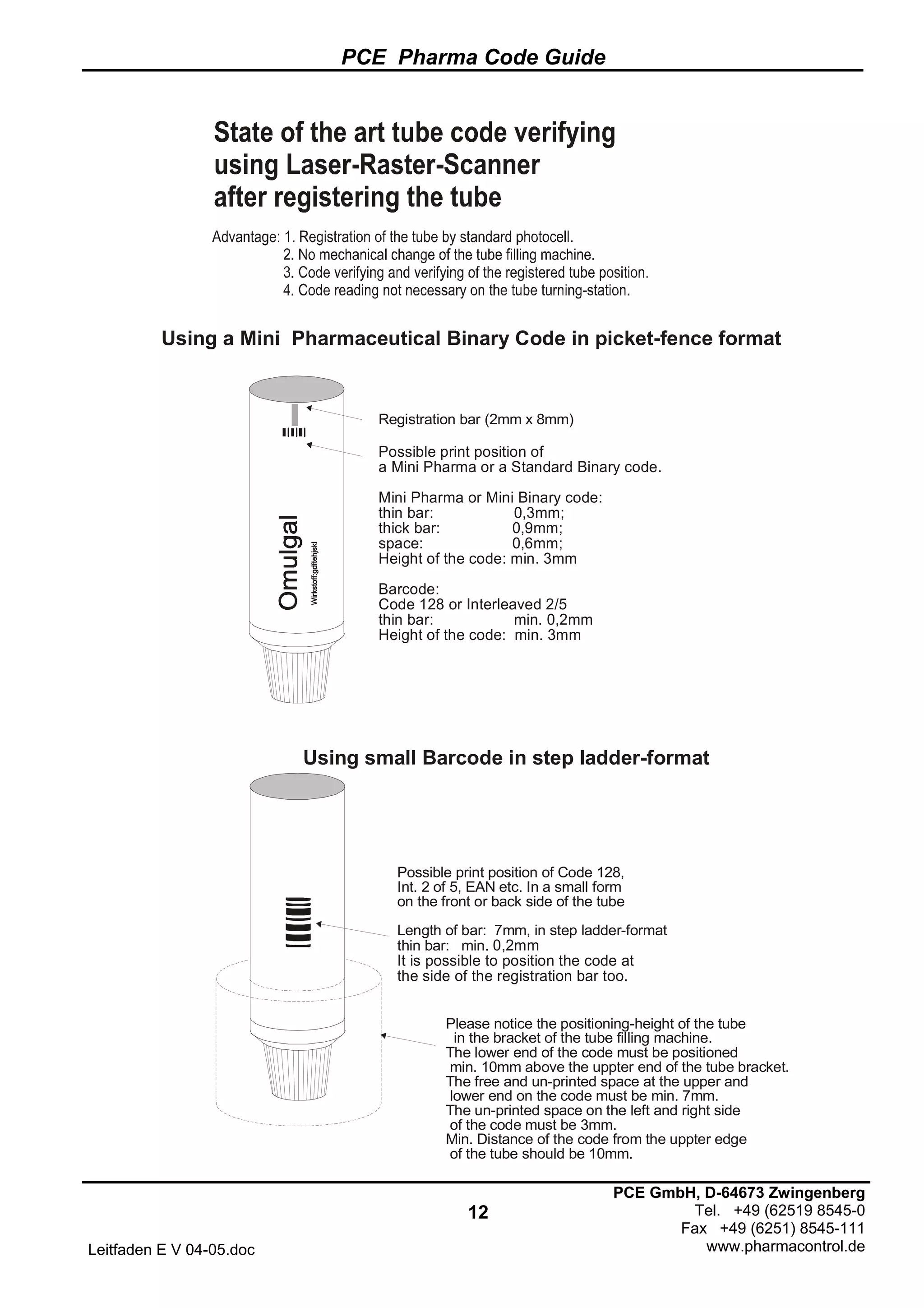 PCE Pharma Code Guide
12
Leitfaden E V 04-05.doc
PCE GmbH, D-64673 Zwingenberg
Tel. +49 (62519 8545-0
Fax +49 (6251) 8545-111
www.pharmacontrol.de
Registration bar (2mm x 8mm)
Possible print position of
a Mini Pharma or a Standard Binary code.
Mini Pharma or Mini Binary code:
thin bar: 0,3mm;
thick bar: 0,9mm;
space: 0,6mm;
Height of the code: min. 3mm
Barcode:
Code 128 or Interleaved 2/5
thin bar: min. 0,2mm
Height of the code: min. 3mm
Possible print position of Code 128,
Int. 2 of 5, EAN etc. In a small form
on the front or back side of the tube
Length of bar: 7mm, in step ladder-format
thin bar: min. 0,2mm
It is possible to position the code at
the side of the registration bar too.
Please notice the positioning-height of the tube
in the bracket of the tube filling machine.
The lower end of the code must be positioned
min. 10mm above the uppter end of the tube bracket.
The free and un-printed space at the upper and
lower end on the code must be min. 7mm.
The un-printed space on the left and right side
of the code must be 3mm.
Min. Distance of the code from the uppter edge
of the tube should be 10mm.
Using a Mini Pharmaceutical Binary Code in picket-fence format
Using small Barcode in step ladder-format
 