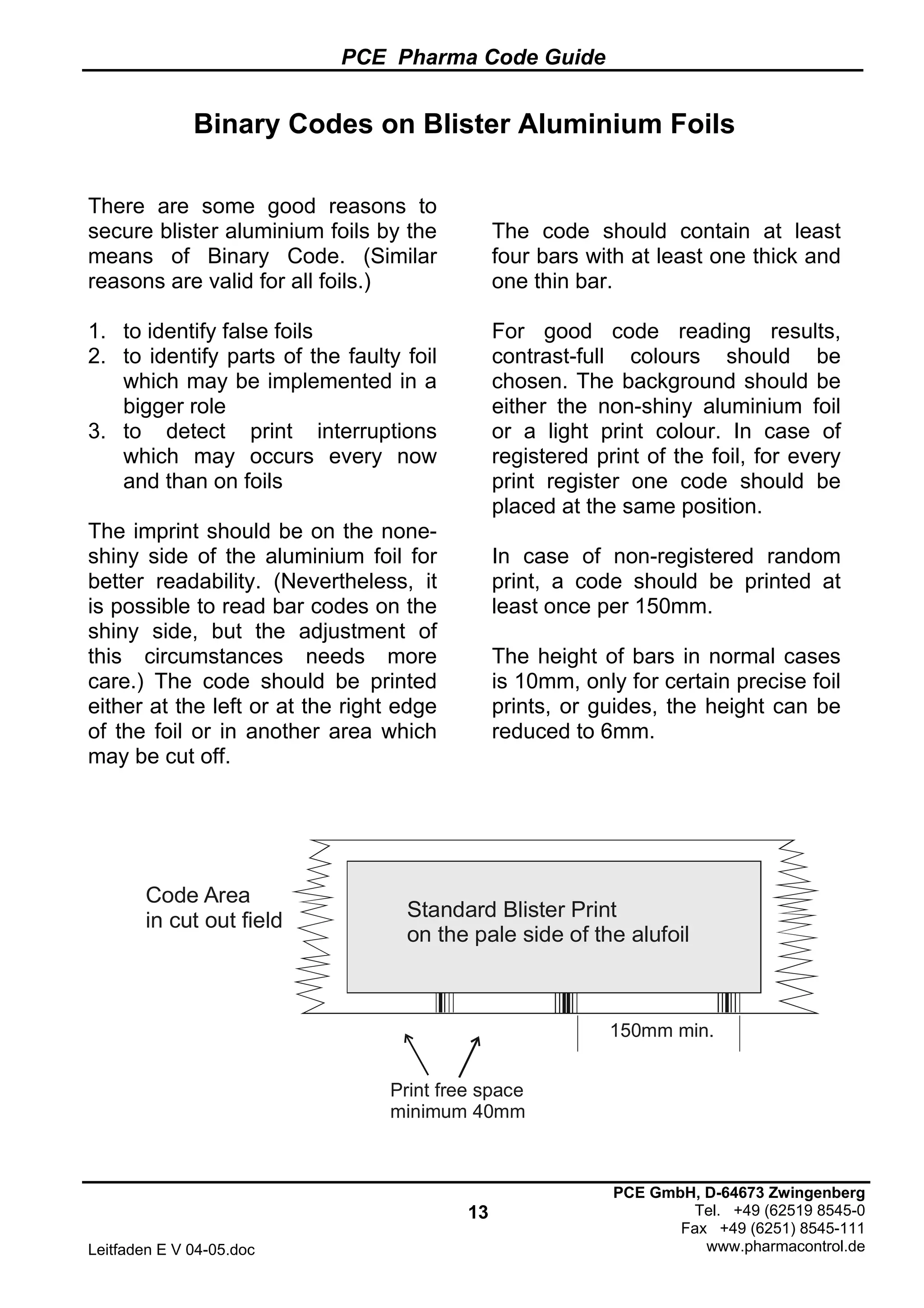 PCE Pharma Code Guide
13
Leitfaden E V 04-05.doc
PCE GmbH, D-64673 Zwingenberg
Tel. +49 (62519 8545-0
Fax +49 (6251) 8545-111
www.pharmacontrol.de
Binary Codes on Blister Aluminium Foils
There are some good reasons to
secure blister aluminium foils by the
means of Binary Code. (Similar
reasons are valid for all foils.)
1. to identify false foils
2. to identify parts of the faulty foil
which may be implemented in a
bigger role
3. to detect print interruptions
which may occurs every now
and than on foils
The imprint should be on the none-
shiny side of the aluminium foil for
better readability. (Nevertheless, it
is possible to read bar codes on the
shiny side, but the adjustment of
this circumstances needs more
care.) The code should be printed
either at the left or at the right edge
of the foil or in another area which
may be cut off.
The code should contain at least
four bars with at least one thick and
one thin bar.
For good code reading results,
contrast-full colours should be
chosen. The background should be
either the non-shiny aluminium foil
or a light print colour. In case of
registered print of the foil, for every
print register one code should be
placed at the same position.
In case of non-registered random
print, a code should be printed at
least once per 150mm.
The height of bars in normal cases
is 10mm, only for certain precise foil
prints, or guides, the height can be
reduced to 6mm.
Code Area
in cut out field Standard Blister Print
on the pale side of the alufoil
Print free space
minimum 40mm
150mm min.
 