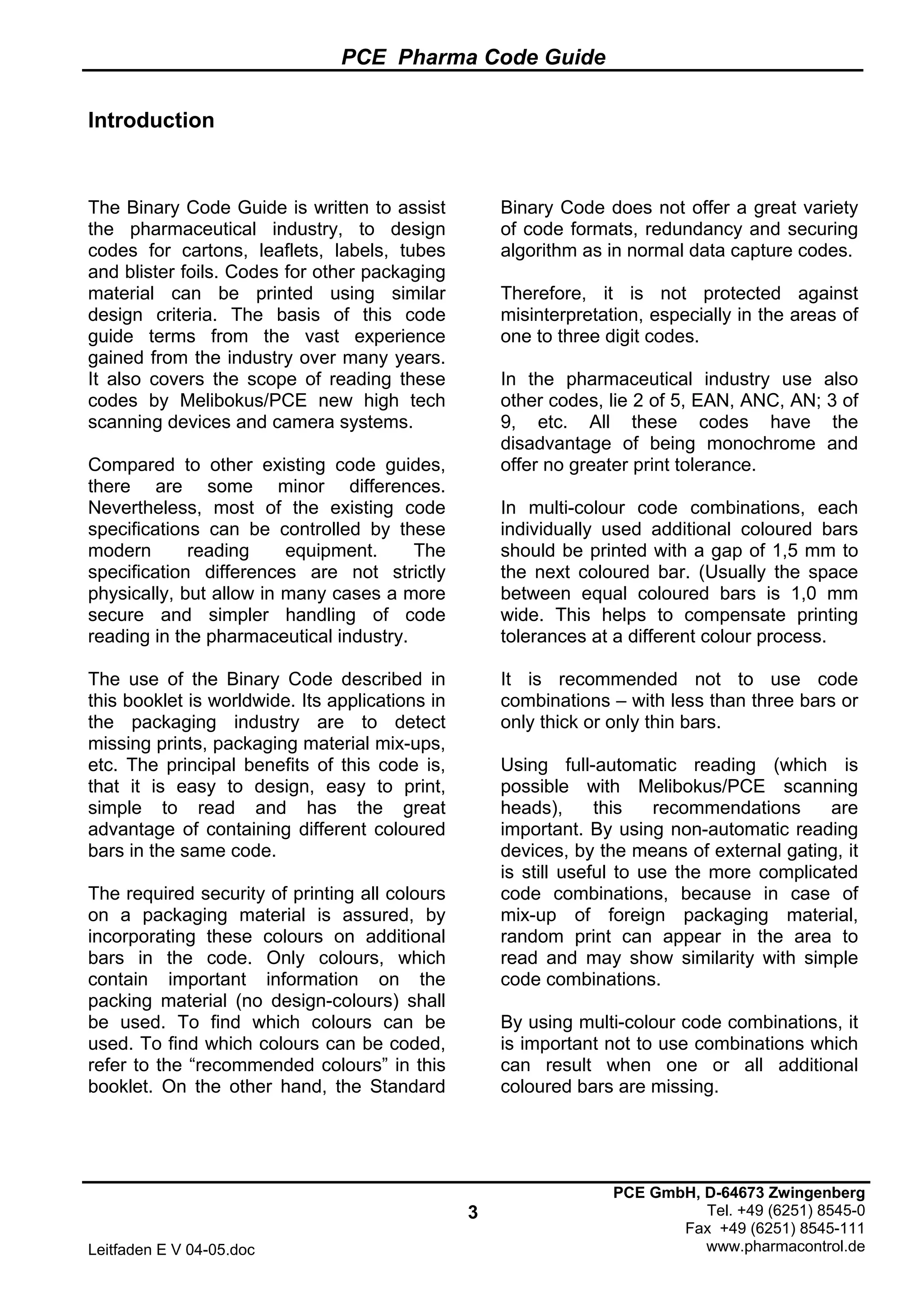 PCE Pharma Code Guide
3
Leitfaden E V 04-05.doc
PCE GmbH, D-64673 Zwingenberg
Tel. +49 (6251) 8545-0
Fax +49 (6251) 8545-111
www.pharmacontrol.de
Introduction
The Binary Code Guide is written to assist
the pharmaceutical industry, to design
codes for cartons, leaflets, labels, tubes
and blister foils. Codes for other packaging
material can be printed using similar
design criteria. The basis of this code
guide terms from the vast experience
gained from the industry over many years.
It also covers the scope of reading these
codes by Melibokus/PCE new high tech
scanning devices and camera systems.
Compared to other existing code guides,
there are some minor differences.
Nevertheless, most of the existing code
specifications can be controlled by these
modern reading equipment. The
specification differences are not strictly
physically, but allow in many cases a more
secure and simpler handling of code
reading in the pharmaceutical industry.
The use of the Binary Code described in
this booklet is worldwide. Its applications in
the packaging industry are to detect
missing prints, packaging material mix-ups,
etc. The principal benefits of this code is,
that it is easy to design, easy to print,
simple to read and has the great
advantage of containing different coloured
bars in the same code.
The required security of printing all colours
on a packaging material is assured, by
incorporating these colours on additional
bars in the code. Only colours, which
contain important information on the
packing material (no design-colours) shall
be used. To find which colours can be
used. To find which colours can be coded,
refer to the “recommended colours” in this
booklet. On the other hand, the Standard
Binary Code does not offer a great variety
of code formats, redundancy and securing
algorithm as in normal data capture codes.
Therefore, it is not protected against
misinterpretation, especially in the areas of
one to three digit codes.
In the pharmaceutical industry use also
other codes, lie 2 of 5, EAN, ANC, AN; 3 of
9, etc. All these codes have the
disadvantage of being monochrome and
offer no greater print tolerance.
In multi-colour code combinations, each
individually used additional coloured bars
should be printed with a gap of 1,5 mm to
the next coloured bar. (Usually the space
between equal coloured bars is 1,0 mm
wide. This helps to compensate printing
tolerances at a different colour process.
It is recommended not to use code
combinations – with less than three bars or
only thick or only thin bars.
Using full-automatic reading (which is
possible with Melibokus/PCE scanning
heads), this recommendations are
important. By using non-automatic reading
devices, by the means of external gating, it
is still useful to use the more complicated
code combinations, because in case of
mix-up of foreign packaging material,
random print can appear in the area to
read and may show similarity with simple
code combinations.
By using multi-colour code combinations, it
is important not to use combinations which
can result when one or all additional
coloured bars are missing.
 