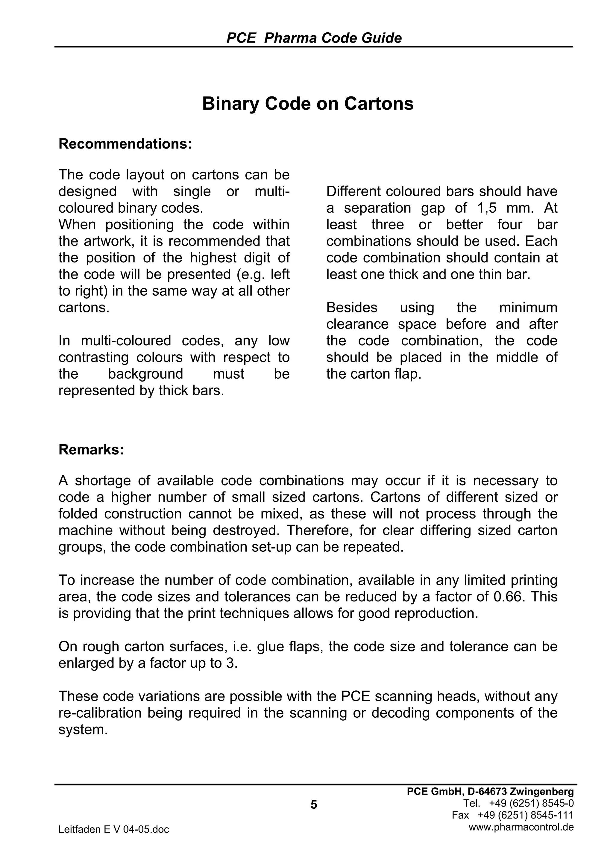 PCE Pharma Code Guide
5
Leitfaden E V 04-05.doc
PCE GmbH, D-64673 Zwingenberg
Tel. +49 (6251) 8545-0
Fax +49 (6251) 8545-111
www.pharmacontrol.de
Binary Code on Cartons
Recommendations:
The code layout on cartons can be
designed with single or multi-
coloured binary codes.
When positioning the code within
the artwork, it is recommended that
the position of the highest digit of
the code will be presented (e.g. left
to right) in the same way at all other
cartons.
In multi-coloured codes, any low
contrasting colours with respect to
the background must be
represented by thick bars.
Different coloured bars should have
a separation gap of 1,5 mm. At
least three or better four bar
combinations should be used. Each
code combination should contain at
least one thick and one thin bar.
Besides using the minimum
clearance space before and after
the code combination, the code
should be placed in the middle of
the carton flap.
Remarks:
A shortage of available code combinations may occur if it is necessary to
code a higher number of small sized cartons. Cartons of different sized or
folded construction cannot be mixed, as these will not process through the
machine without being destroyed. Therefore, for clear differing sized carton
groups, the code combination set-up can be repeated.
To increase the number of code combination, available in any limited printing
area, the code sizes and tolerances can be reduced by a factor of 0.66. This
is providing that the print techniques allows for good reproduction.
On rough carton surfaces, i.e. glue flaps, the code size and tolerance can be
enlarged by a factor up to 3.
These code variations are possible with the PCE scanning heads, without any
re-calibration being required in the scanning or decoding components of the
system.
 