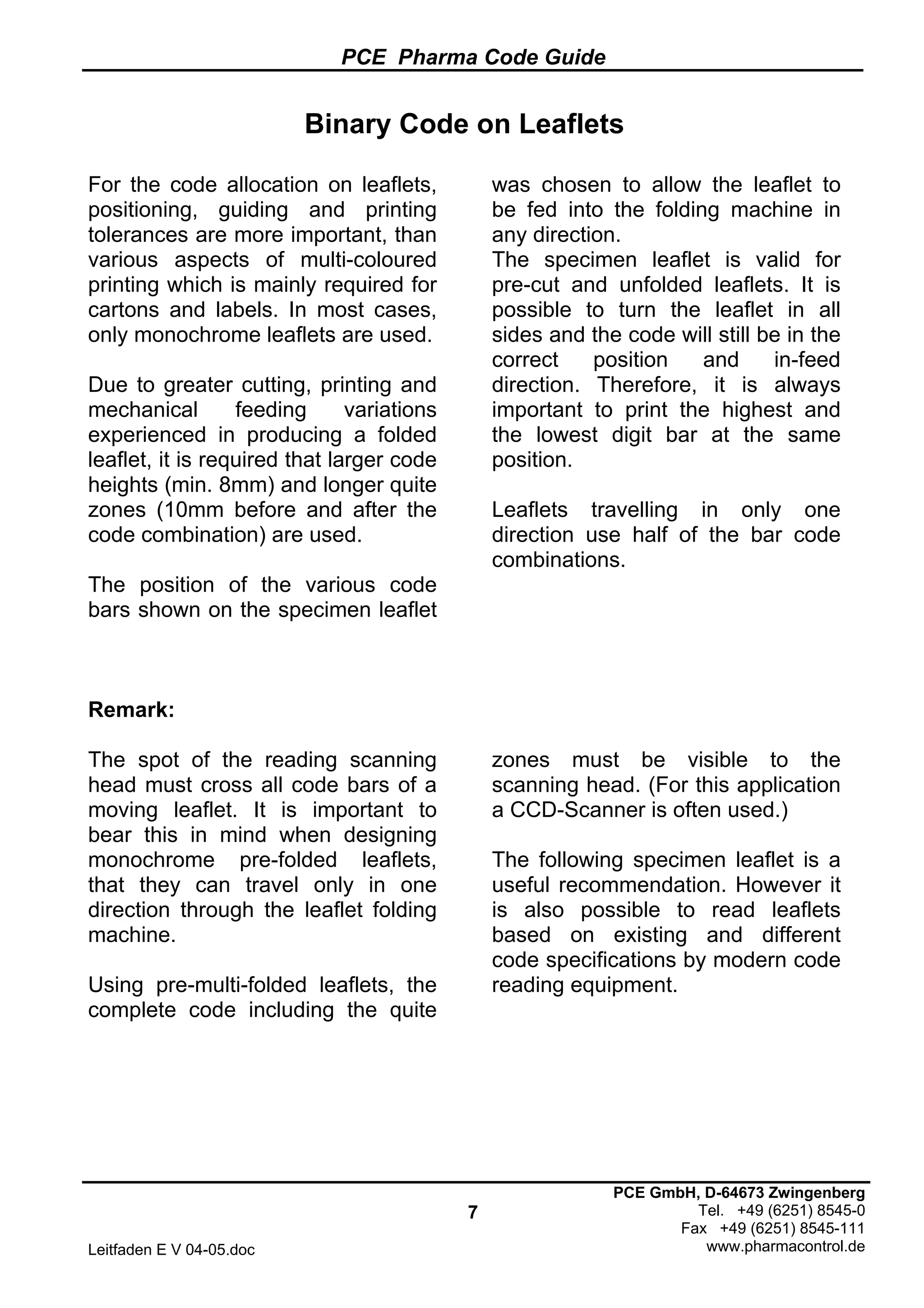 PCE Pharma Code Guide
7
Leitfaden E V 04-05.doc
PCE GmbH, D-64673 Zwingenberg
Tel. +49 (6251) 8545-0
Fax +49 (6251) 8545-111
www.pharmacontrol.de
Binary Code on Leaflets
For the code allocation on leaflets,
positioning, guiding and printing
tolerances are more important, than
various aspects of multi-coloured
printing which is mainly required for
cartons and labels. In most cases,
only monochrome leaflets are used.
Due to greater cutting, printing and
mechanical feeding variations
experienced in producing a folded
leaflet, it is required that larger code
heights (min. 8mm) and longer quite
zones (10mm before and after the
code combination) are used.
The position of the various code
bars shown on the specimen leaflet
was chosen to allow the leaflet to
be fed into the folding machine in
any direction.
The specimen leaflet is valid for
pre-cut and unfolded leaflets. It is
possible to turn the leaflet in all
sides and the code will still be in the
correct position and in-feed
direction. Therefore, it is always
important to print the highest and
the lowest digit bar at the same
position.
Leaflets travelling in only one
direction use half of the bar code
combinations.
Remark:
The spot of the reading scanning
head must cross all code bars of a
moving leaflet. It is important to
bear this in mind when designing
monochrome pre-folded leaflets,
that they can travel only in one
direction through the leaflet folding
machine.
Using pre-multi-folded leaflets, the
complete code including the quite
zones must be visible to the
scanning head. (For this application
a CCD-Scanner is often used.)
The following specimen leaflet is a
useful recommendation. However it
is also possible to read leaflets
based on existing and different
code specifications by modern code
reading equipment.
 