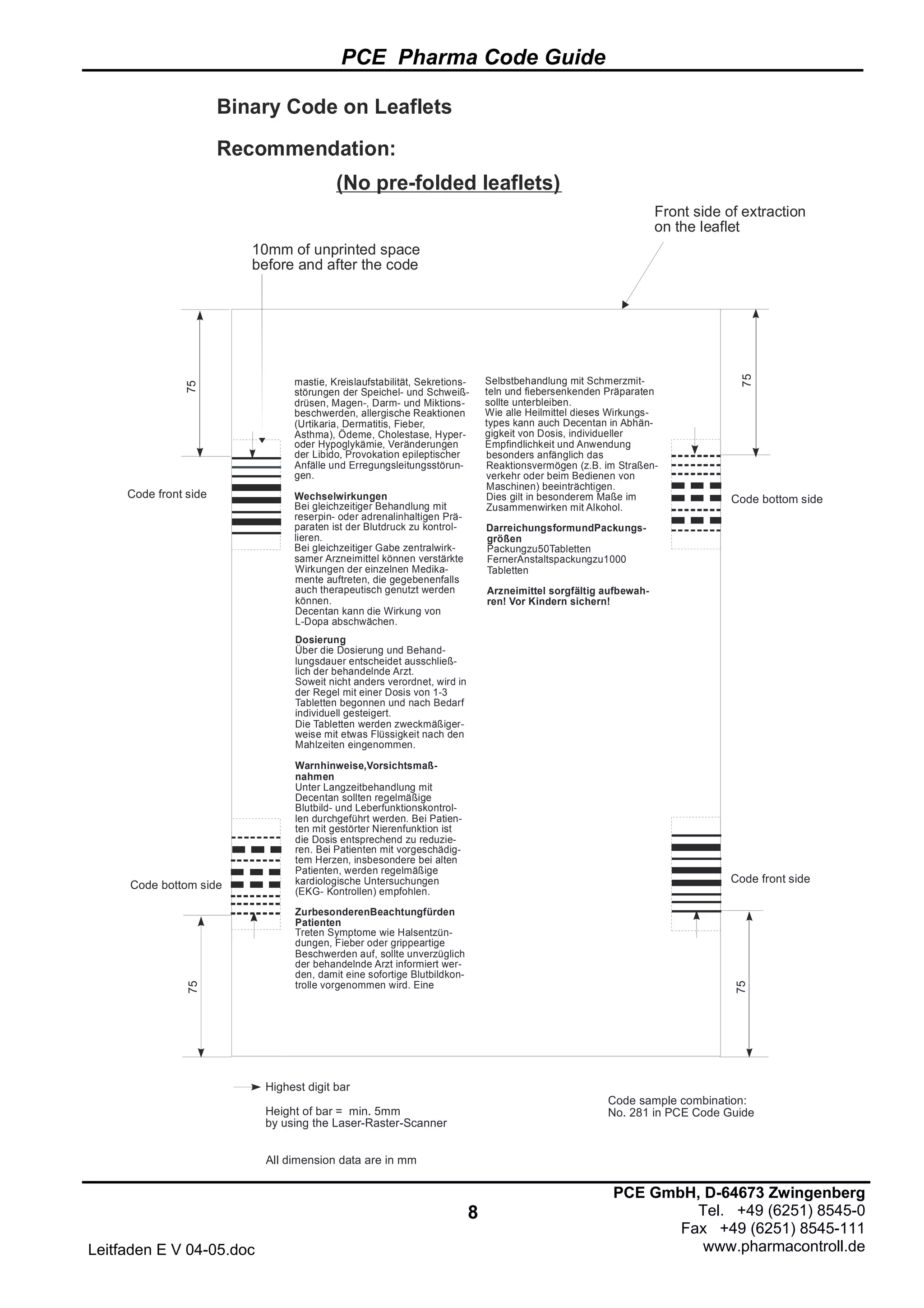 PCE Pharma Code Guide
8
Leitfaden E V 04-05.doc
PCE GmbH, D-64673 Zwingenberg
Tel. +49 (6251) 8545-0
Fax +49 (6251) 8545-111
www.pharmacontroll.de
Binary Code on Leaflets
Recommendation:
Code bottom side
75
75
Highest digit bar
Height of bar = min. 5mm
by using the Laser-Raster-Scanner
All dimension data are in mm
mastie, Kreislaufstabilität, Sekretions-
störungen der Speichel- und Schweiß-
drüsen, Magen-, Darm- und Miktions-
beschwerden, allergische Reaktionen
(Urtikaria, Dermatitis, Fieber,
Asthma), Ödeme, Cholestase, Hyper-
oder Hypoglykämie, Veränderungen
der Libido, Provokation epileptischer
Anfälle und Erregungsleitungsstörun-
gen.
Wechselwirkungen
Bei gleichzeitiger Behandlung mit
reserpin- oder adrenalinhaltigen Prä-
paraten ist der Blutdruck zu kontrol-
lieren.
Bei gleichzeitiger Gabe zentralwirk-
samer Arzneimittel können verstärkte
Tabletten begonnen und nach Bedarf
individuell gesteigert.
Die Tabletten werden zweckmäßiger-
weise mit etwas Flüssigkeit nach den
Mahlzeiten eingenommen.
Warnhinweise,Vorsichtsmaß-
nahmen
Unter Langzeitbehandlung mit
Decentan sollten regelmäßige
Blutbild- und Leberfunktionskontrol-
len durchgeführt werden. Bei Patien-
ten mit gestörter Nierenfunktion ist
die Dosis entsprechend zu reduzie-
ren. Bei Patienten mit vorgeschädig-
tem Herzen, insbesondere bei alten
Patienten, werden regelmäßige
kardiologische Untersuchungen
(EKG- Kontrollen) empfohlen.
ZurbesonderenBeachtungfürden
Patienten
Treten Symptome wie Halsentzün-
dungen, Fieber oder grippeartige
Beschwerden auf, sollte unverzüglich
der behandelnde Arzt informiert wer-
den, damit eine sofortige Blutbildkon-
trolle vorgenommen wird. Eine
Wirkungen der einzelnen Medika-
mente auftreten, die gegebenenfalls
auch therapeutisch genutzt werden
können.
Decentan kann die Wirkung von
L-Dopa abschwächen.
Dosierung
Über die Dosierung und Behand-
lungsdauer entscheidet ausschließ-
lich der behandelnde Arzt.
Soweit nicht anders verordnet, wird in
der Regel mit einer Dosis von 1-3
Selbstbehandlung mit Schmerzmit-
teln und fiebersenkenden Präparaten
sollte unterbleiben.
Wie alle Heilmittel dieses Wirkungs-
types kann auch Decentan in Abhän-
gigkeit von Dosis, individueller
Empfindlichkeit und Anwendung
besonders anfänglich das
Reaktionsvermögen (z.B. im Straßen-
verkehr oder beim Bedienen von
Maschinen) beeinträchtigen.
Dies gilt in besonderem Maße im
Zusammenwirken mit Alkohol.
DarreichungsformundPackungs-
größen
Arzneimittel sorgfältig aufbewah-
ren! Vor Kindern sichern!
Packungzu50Tabletten
FernerAnstaltspackungzu1000
Tabletten
Code bottom sideCode front side
Code front side
(No pre-folded leaflets)
Front side of extraction
on the leaflet
10mm of unprinted space
before and after the code
Code sample combination:
No. 281 in PCE Code Guide
75
75
 