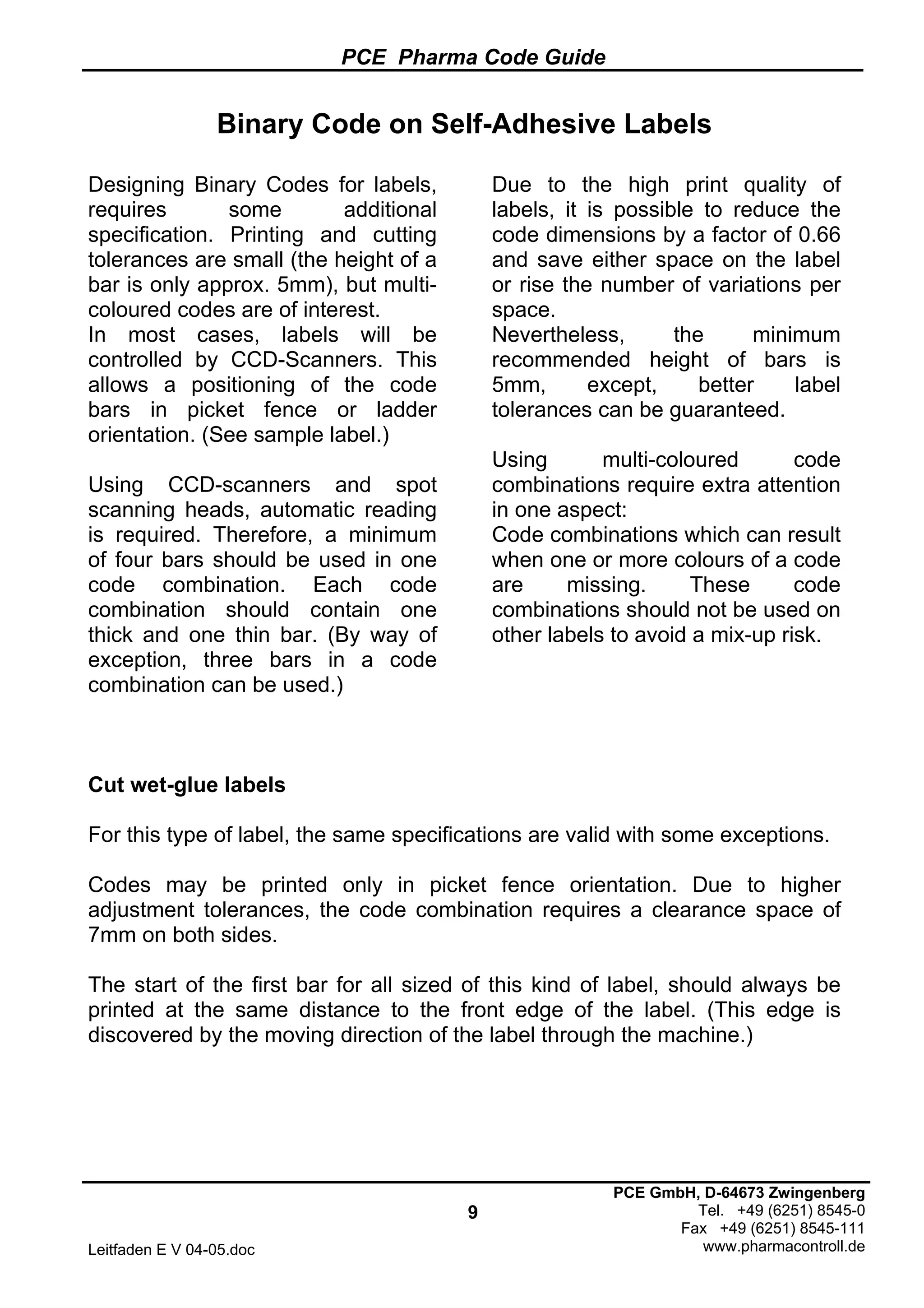 PCE Pharma Code Guide
9
Leitfaden E V 04-05.doc
PCE GmbH, D-64673 Zwingenberg
Tel. +49 (6251) 8545-0
Fax +49 (6251) 8545-111
www.pharmacontroll.de
Binary Code on Self-Adhesive Labels
Designing Binary Codes for labels,
requires some additional
specification. Printing and cutting
tolerances are small (the height of a
bar is only approx. 5mm), but multi-
coloured codes are of interest.
In most cases, labels will be
controlled by CCD-Scanners. This
allows a positioning of the code
bars in picket fence or ladder
orientation. (See sample label.)
Using CCD-scanners and spot
scanning heads, automatic reading
is required. Therefore, a minimum
of four bars should be used in one
code combination. Each code
combination should contain one
thick and one thin bar. (By way of
exception, three bars in a code
combination can be used.)
Due to the high print quality of
labels, it is possible to reduce the
code dimensions by a factor of 0.66
and save either space on the label
or rise the number of variations per
space.
Nevertheless, the minimum
recommended height of bars is
5mm, except, better label
tolerances can be guaranteed.
Using multi-coloured code
combinations require extra attention
in one aspect:
Code combinations which can result
when one or more colours of a code
are missing. These code
combinations should not be used on
other labels to avoid a mix-up risk.
Cut wet-glue labels
For this type of label, the same specifications are valid with some exceptions.
Codes may be printed only in picket fence orientation. Due to higher
adjustment tolerances, the code combination requires a clearance space of
7mm on both sides.
The start of the first bar for all sized of this kind of label, should always be
printed at the same distance to the front edge of the label. (This edge is
discovered by the moving direction of the label through the machine.)
 