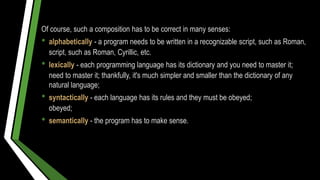 Of course, such a composition has to be correct in many senses:
• alphabetically - a program needs to be written in a recognizable script, such as Roman,
script, such as Roman, Cyrillic, etc.
• lexically - each programming language has its dictionary and you need to master it;
need to master it; thankfully, it's much simpler and smaller than the dictionary of any
natural language;
• syntactically - each language has its rules and they must be obeyed;
obeyed;
• semantically - the program has to make sense.
 